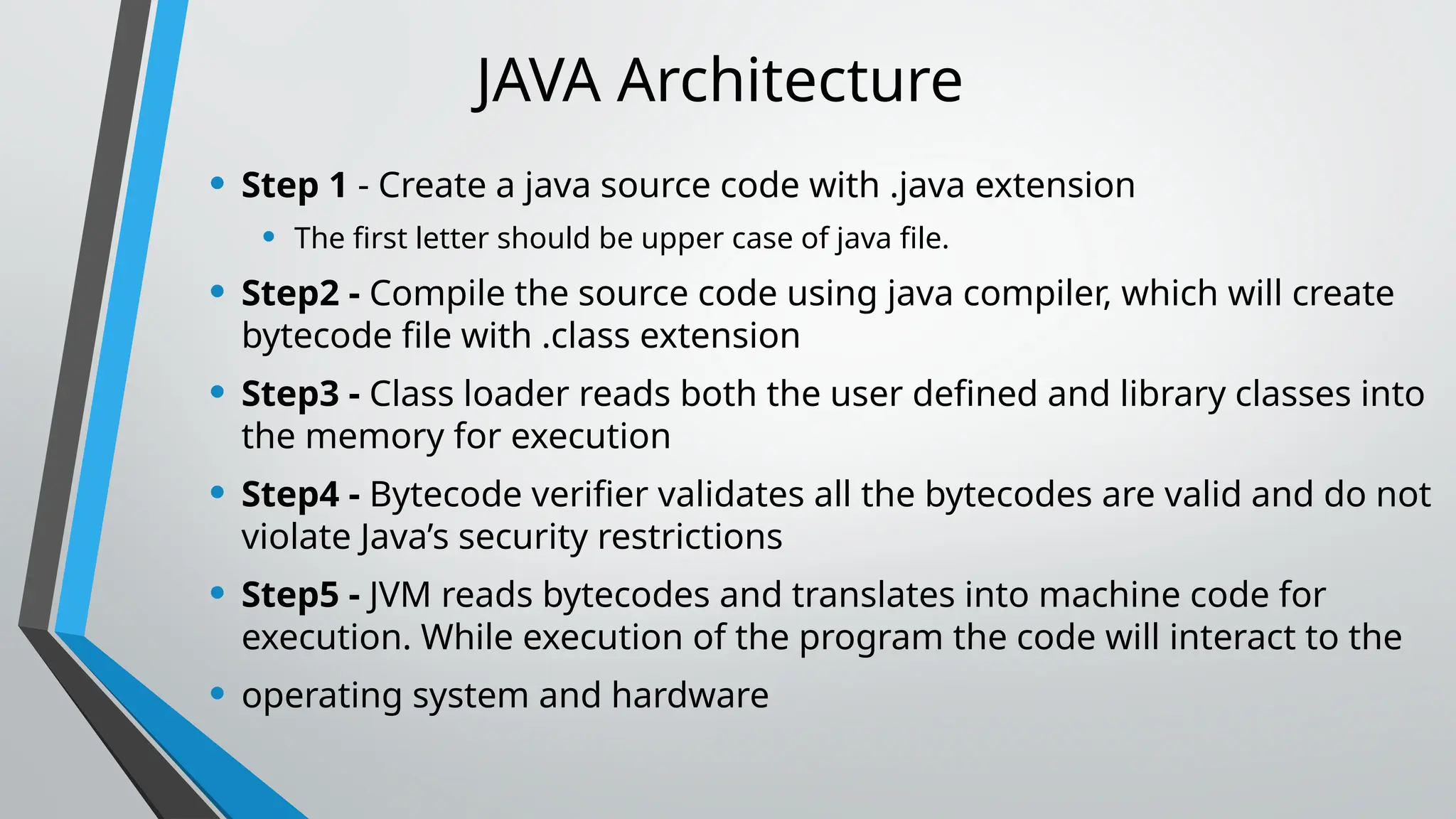 JAVA Architecture
• Step 1 - Create a java source code with .java extension
• The first letter should be upper case of java file.
• Step2 - Compile the source code using java compiler, which will create
bytecode file with .class extension
• Step3 - Class loader reads both the user defined and library classes into
the memory for execution
• Step4 - Bytecode verifier validates all the bytecodes are valid and do not
violate Java’s security restrictions
• Step5 - JVM reads bytecodes and translates into machine code for
execution. While execution of the program the code will interact to the
• operating system and hardware
 