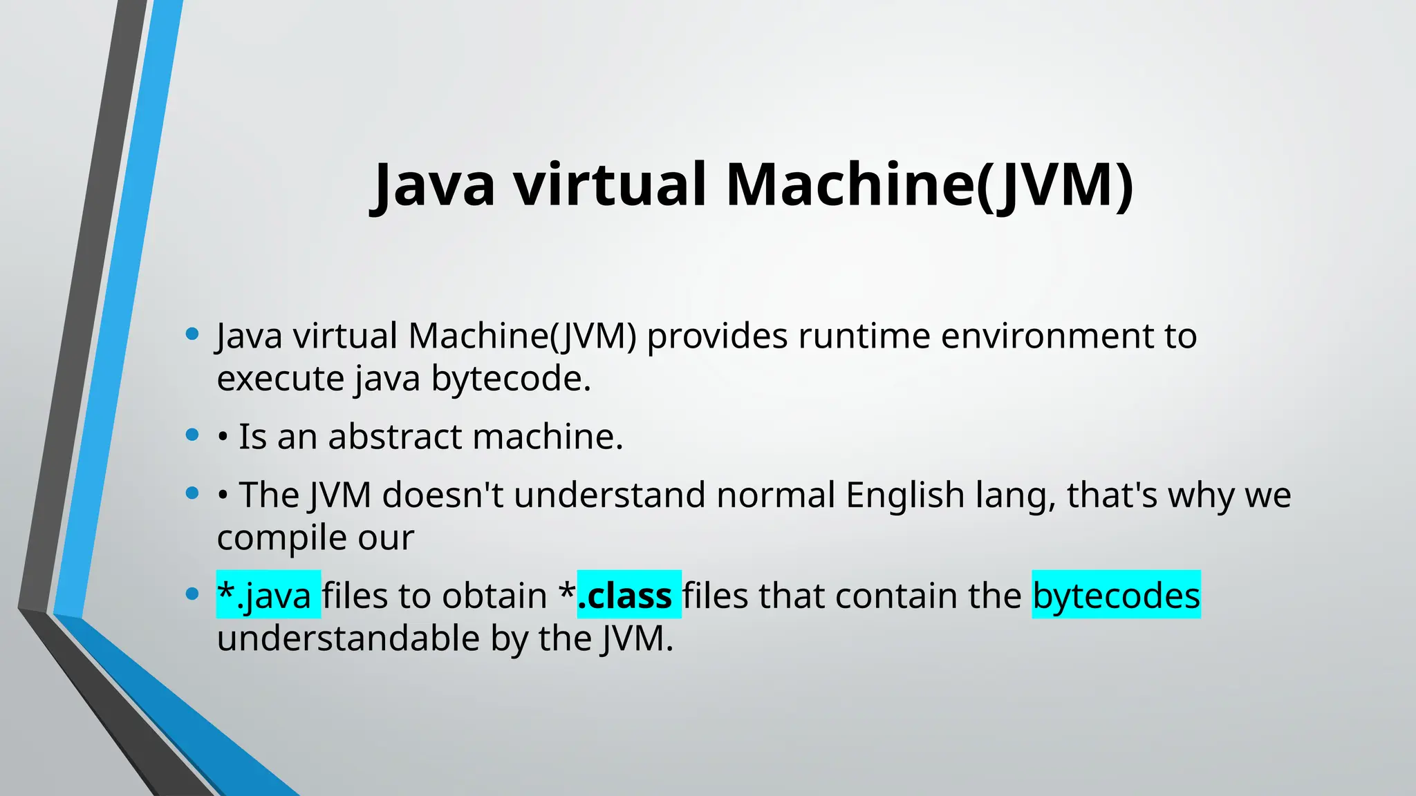 Java virtual Machine(JVM)
• Java virtual Machine(JVM) provides runtime environment to
execute java bytecode.
• • Is an abstract machine.
• • The JVM doesn't understand normal English lang, that's why we
compile our
• *.java files to obtain *.class files that contain the bytecodes
understandable by the JVM.
 