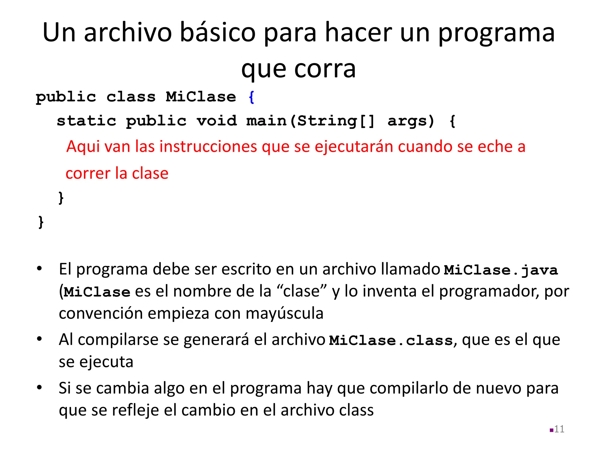Un archivo básico para hacer un programa
que corra
11
public class MiClase {
static public void main(String[] args) {
Aqui van las instrucciones que se ejecutarán cuando se eche a
correr la clase
}
}
• El programa debe ser escrito en un archivo llamado MiClase.java
(MiClase es el nombre de la “clase” y lo inventa el programador, por
convención empieza con mayúscula
• Al compilarse se generará el archivo MiClase.class, que es el que
se ejecuta
• Si se cambia algo en el programa hay que compilarlo de nuevo para
que se refleje el cambio en el archivo class
 