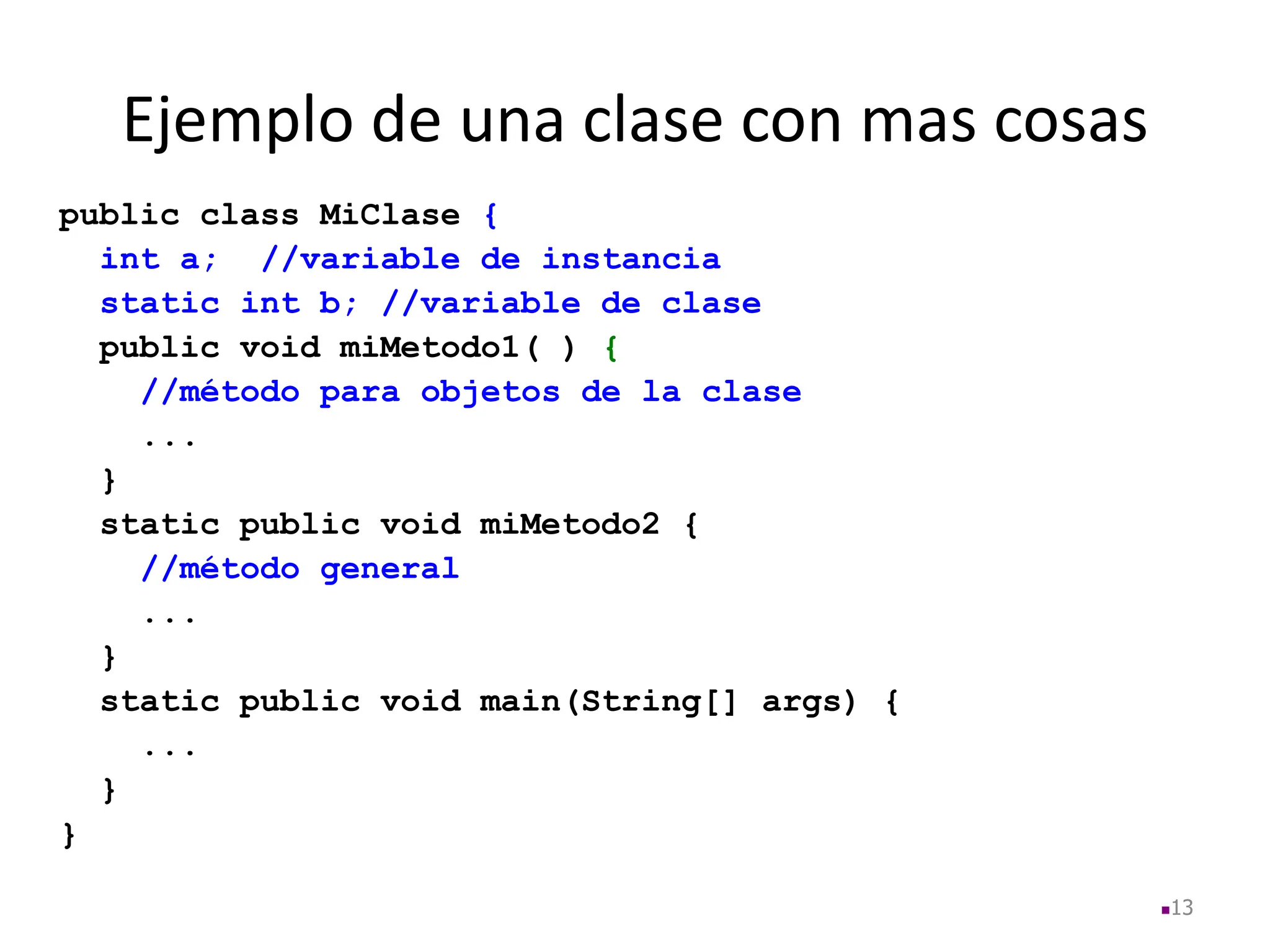 Ejemplo de una clase con mas cosas
public class MiClase {
int a; //variable de instancia
static int b; //variable de clase
public void miMetodo1( ) {
//método para objetos de la clase
...
}
static public void miMetodo2 {
//método general
...
}
static public void main(String[] args) {
...
}
}
13
 