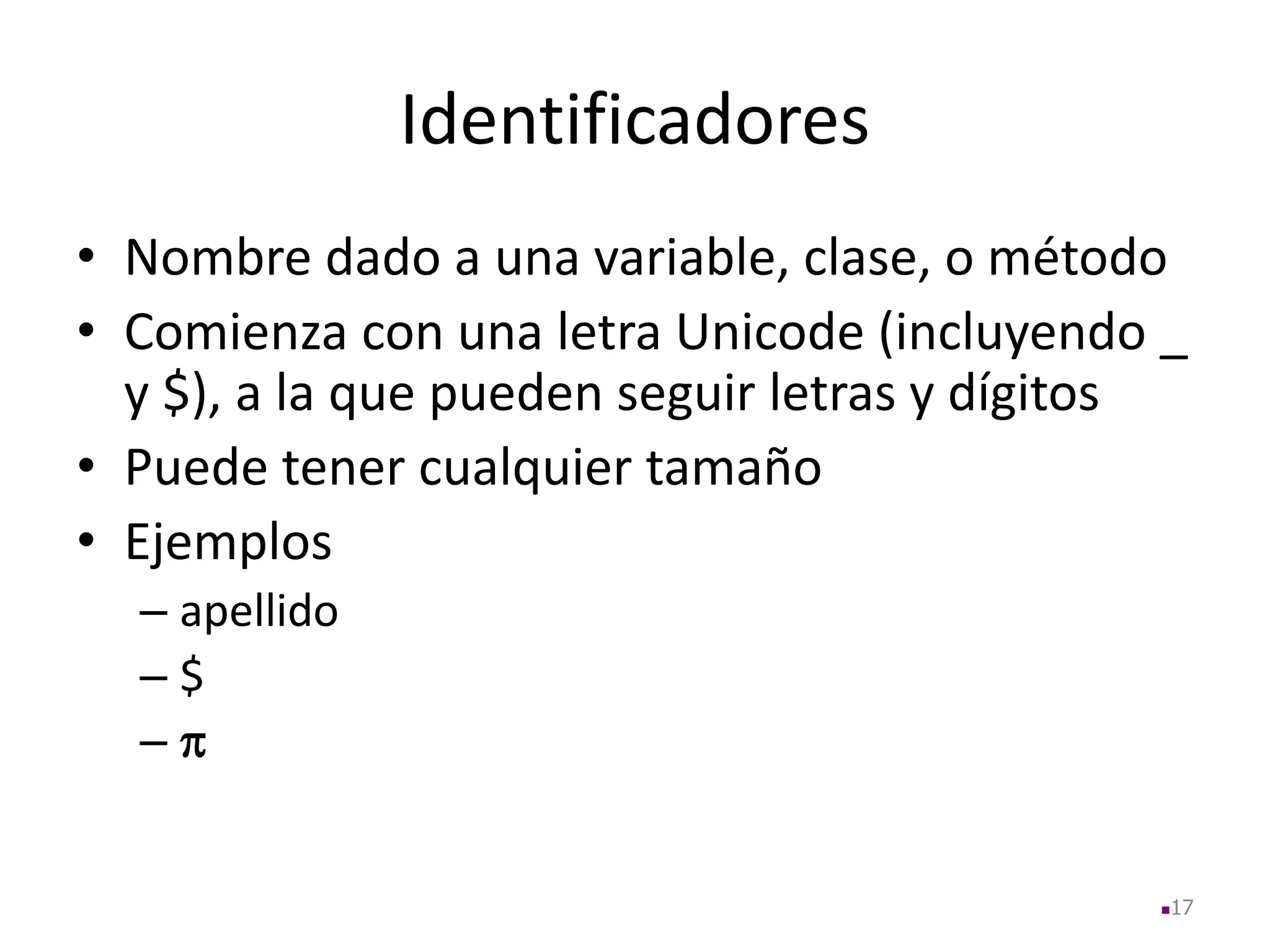 Identificadores
• Nombre dado a una variable, clase, o método
• Comienza con una letra Unicode (incluyendo _
y $), a la que pueden seguir letras y dígitos
• Puede tener cualquier tamaño
• Ejemplos
– apellido
– $
– 
17
 