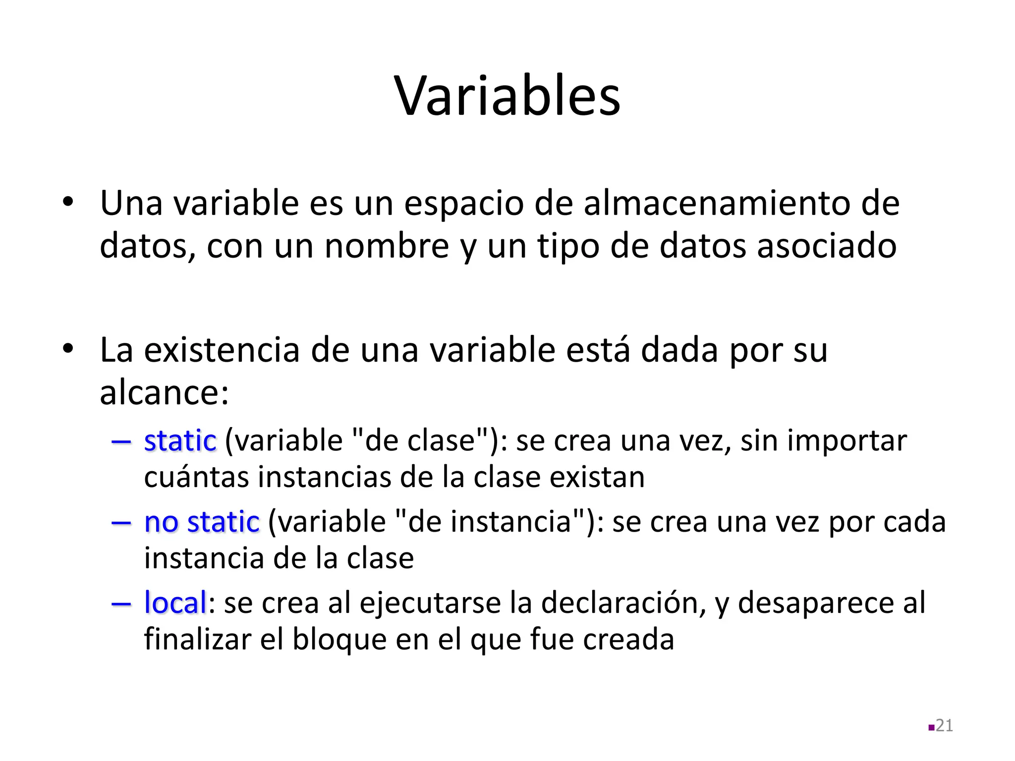Variables
• Una variable es un espacio de almacenamiento de
datos, con un nombre y un tipo de datos asociado
• La existencia de una variable está dada por su
alcance:
– static (variable "de clase"): se crea una vez, sin importar
cuántas instancias de la clase existan
– no static (variable "de instancia"): se crea una vez por cada
instancia de la clase
– local: se crea al ejecutarse la declaración, y desaparece al
finalizar el bloque en el que fue creada
21
 
