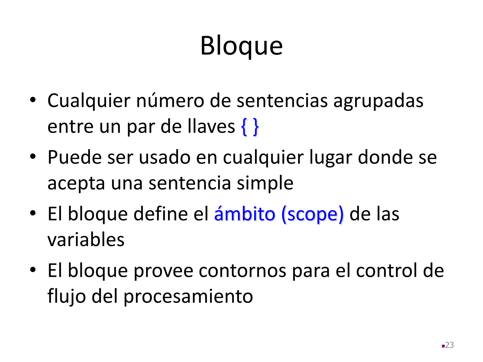 Bloque
• Cualquier número de sentencias agrupadas
entre un par de llaves { }
• Puede ser usado en cualquier lugar donde se
acepta una sentencia simple
• El bloque define el ámbito (scope) de las
variables
• El bloque provee contornos para el control de
flujo del procesamiento
23
 