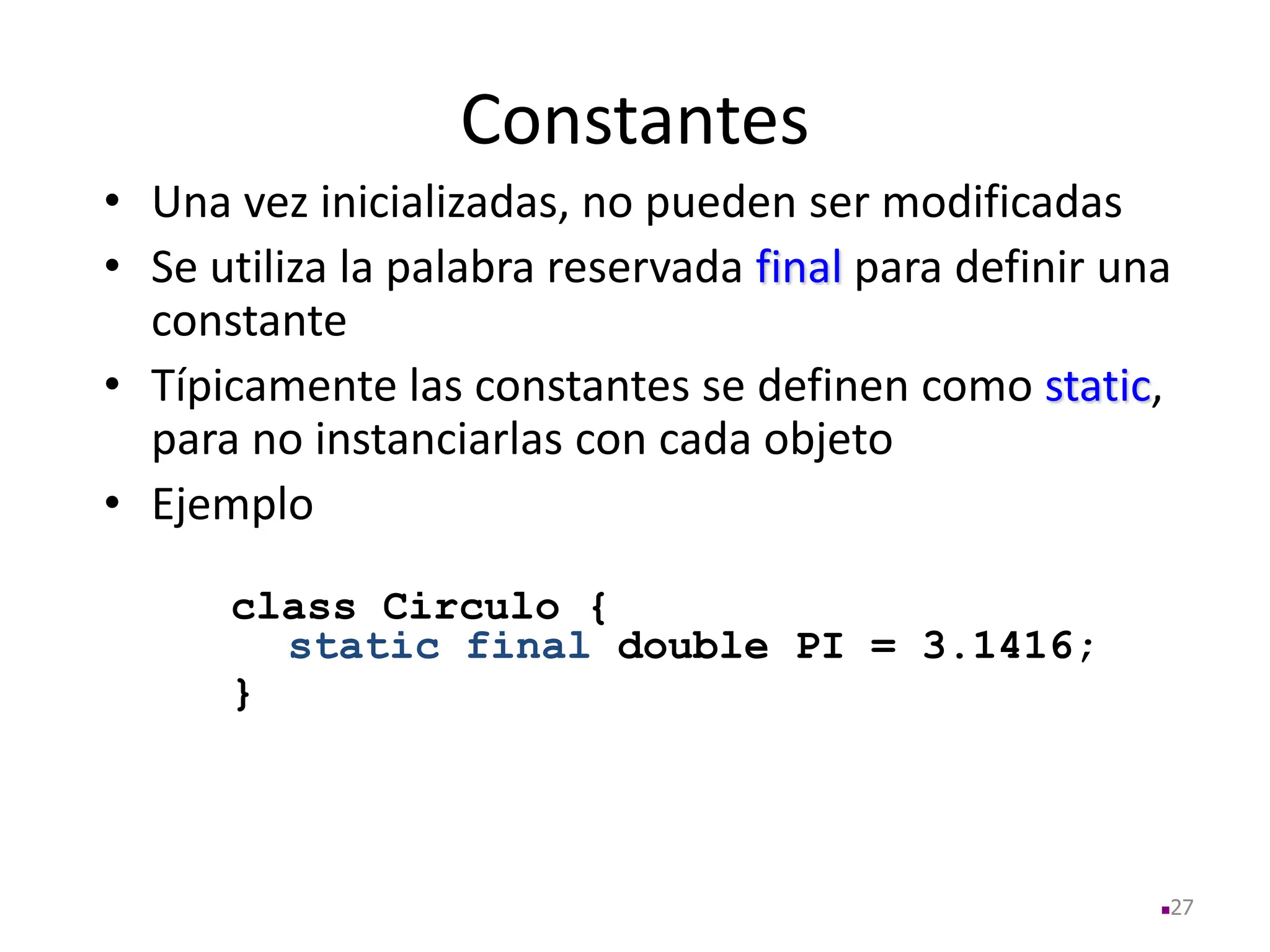 Constantes
• Una vez inicializadas, no pueden ser modificadas
• Se utiliza la palabra reservada final para definir una
constante
• Típicamente las constantes se definen como static,
para no instanciarlas con cada objeto
• Ejemplo
class Circulo {
static final double PI = 3.1416;
}
27
 