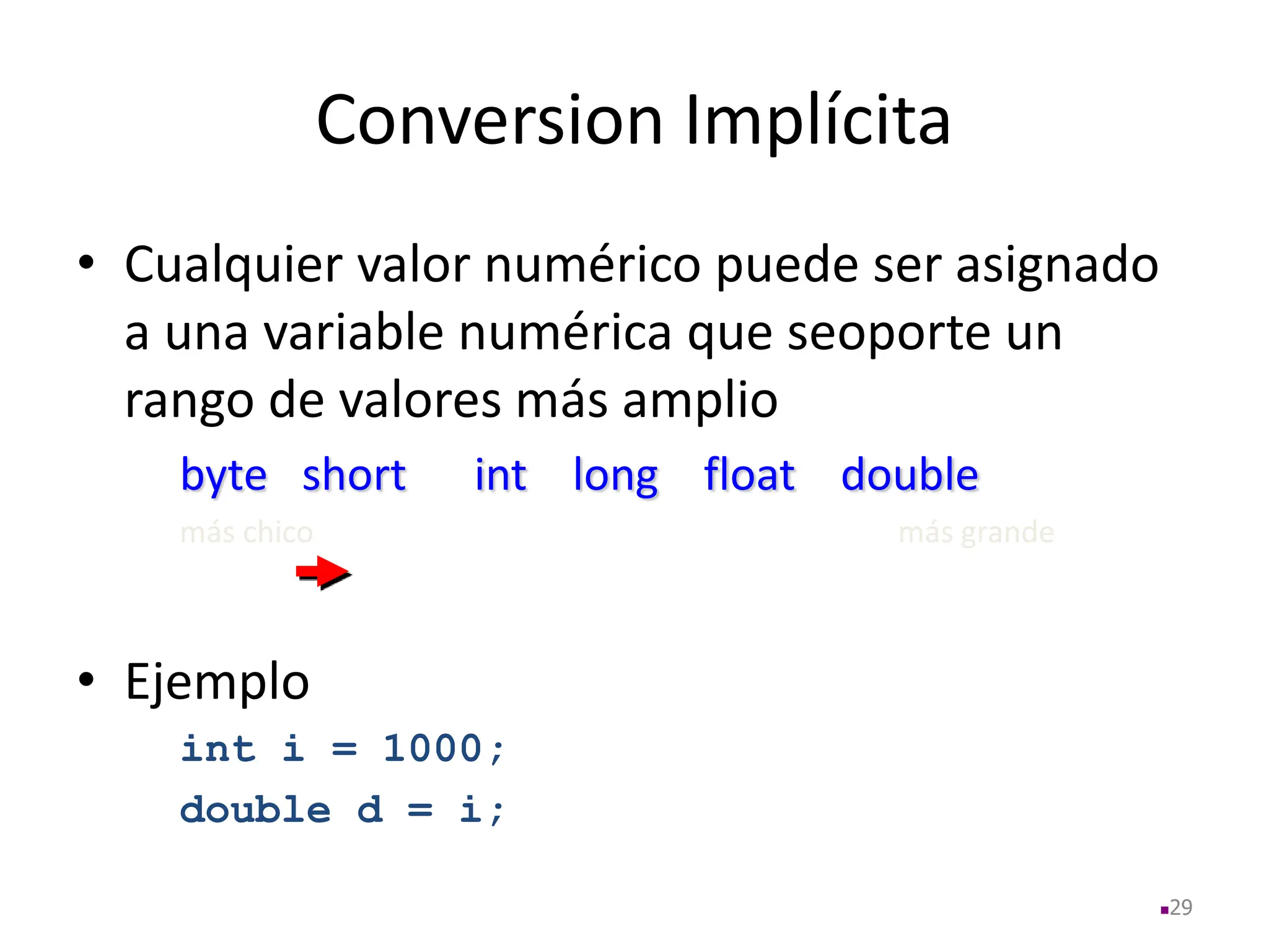 Conversion Implícita
• Cualquier valor numérico puede ser asignado
a una variable numérica que seoporte un
rango de valores más amplio
byte short int long float double
más chico más grande
• Ejemplo
int i = 1000;
double d = i;
29
 