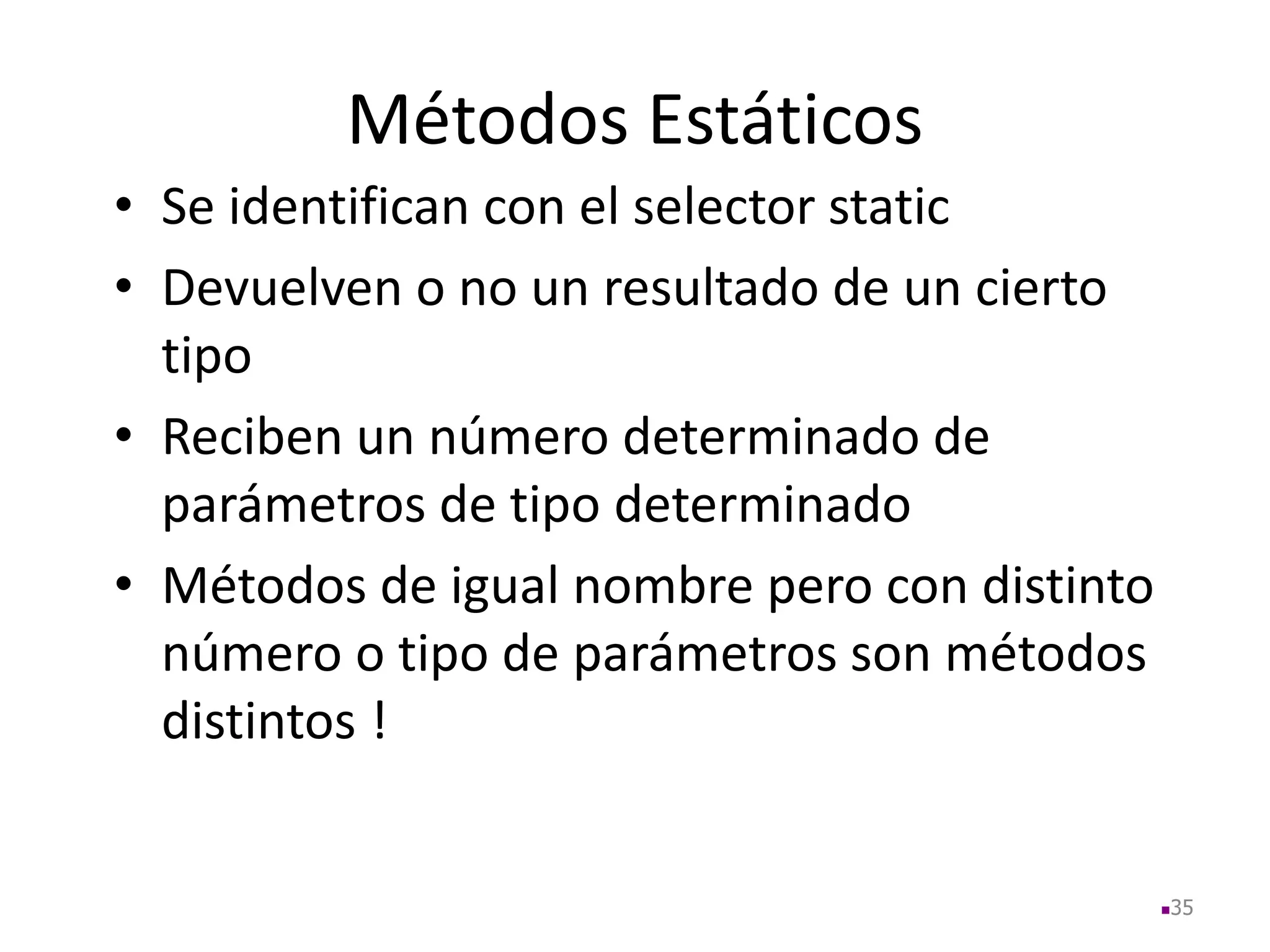 Métodos Estáticos
• Se identifican con el selector static
• Devuelven o no un resultado de un cierto
tipo
• Reciben un número determinado de
parámetros de tipo determinado
• Métodos de igual nombre pero con distinto
número o tipo de parámetros son métodos
distintos !
35
 