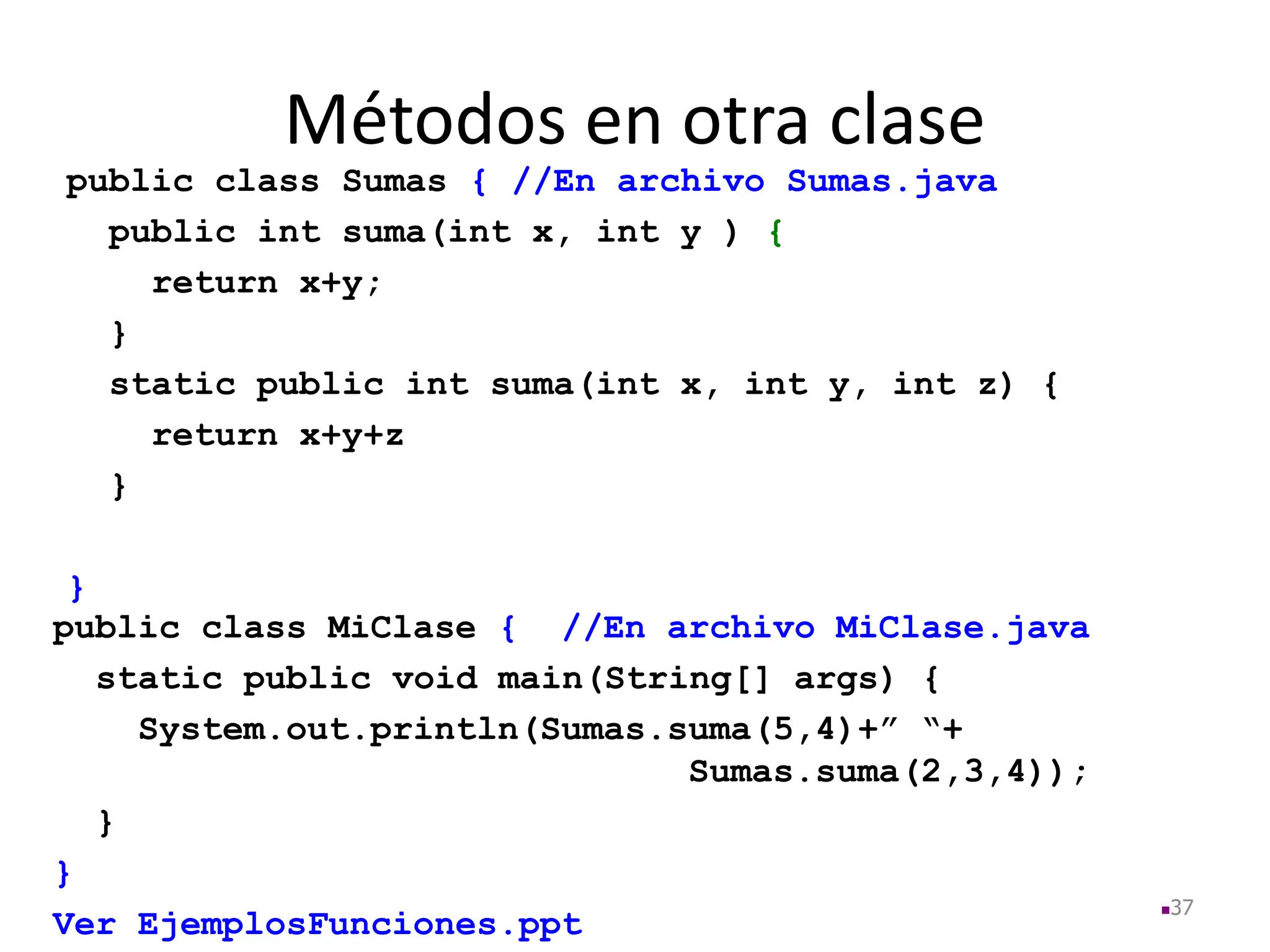 Métodos en otra clase
37
public class MiClase { //En archivo MiClase.java
static public void main(String[] args) {
System.out.println(Sumas.suma(5,4)+” “+
Sumas.suma(2,3,4));
}
}
Ver EjemplosFunciones.ppt
public class Sumas { //En archivo Sumas.java
public int suma(int x, int y ) {
return x+y;
}
static public int suma(int x, int y, int z) {
return x+y+z
}
}
 