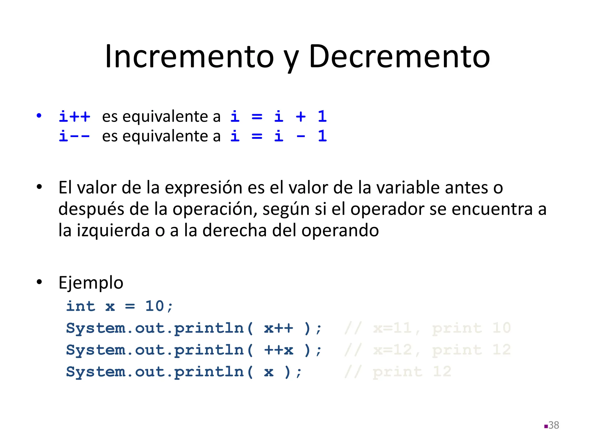 Incremento y Decremento
• i++ es equivalente a i = i + 1
i-- es equivalente a i = i - 1
• El valor de la expresión es el valor de la variable antes o
después de la operación, según si el operador se encuentra a
la izquierda o a la derecha del operando
• Ejemplo
int x = 10;
System.out.println( x++ ); // x=11, print 10
System.out.println( ++x ); // x=12, print 12
System.out.println( x ); // print 12
38
 