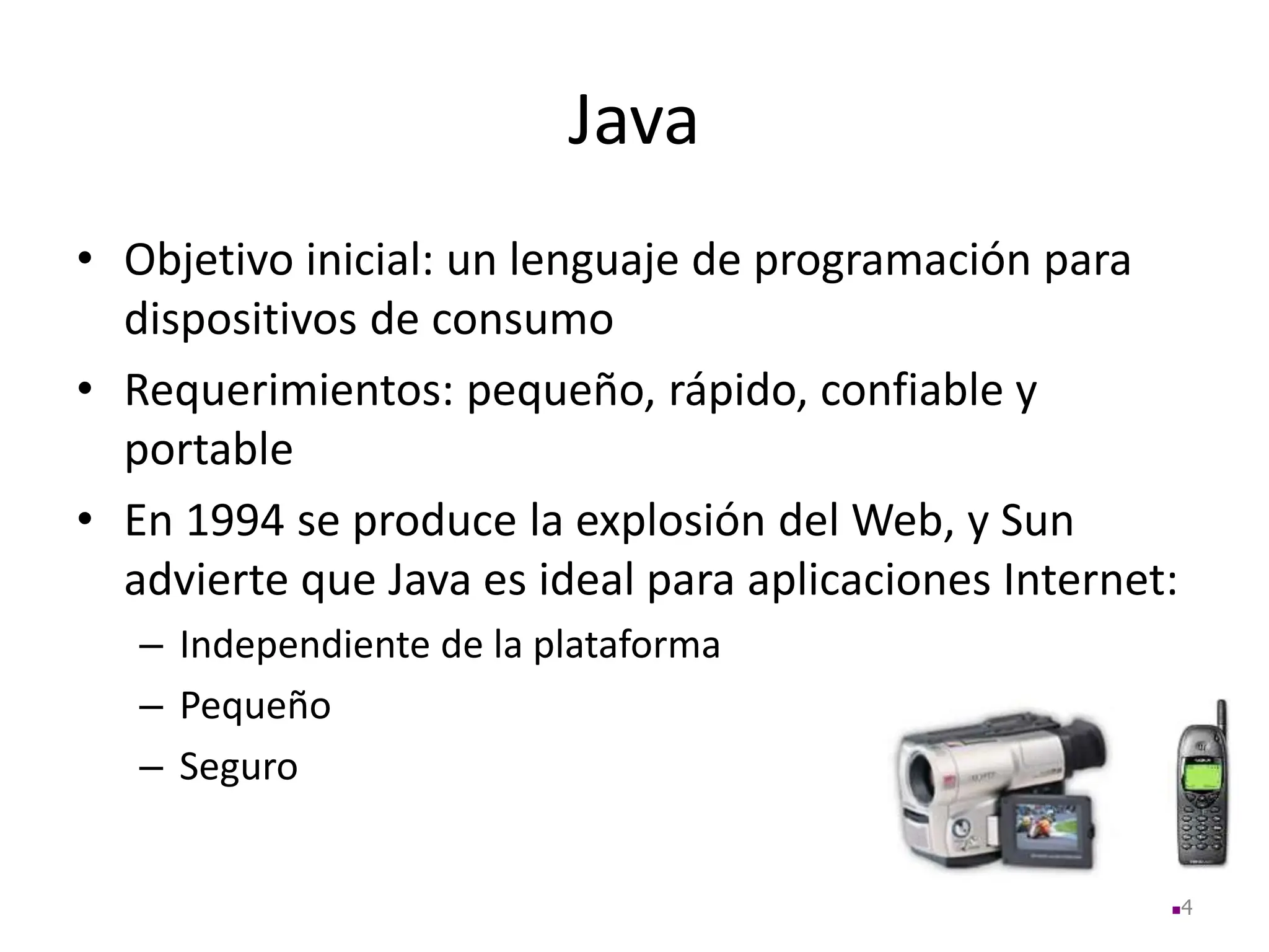 Java
• Objetivo inicial: un lenguaje de programación para
dispositivos de consumo
• Requerimientos: pequeño, rápido, confiable y
portable
• En 1994 se produce la explosión del Web, y Sun
advierte que Java es ideal para aplicaciones Internet:
– Independiente de la plataforma
– Pequeño
– Seguro
4
 