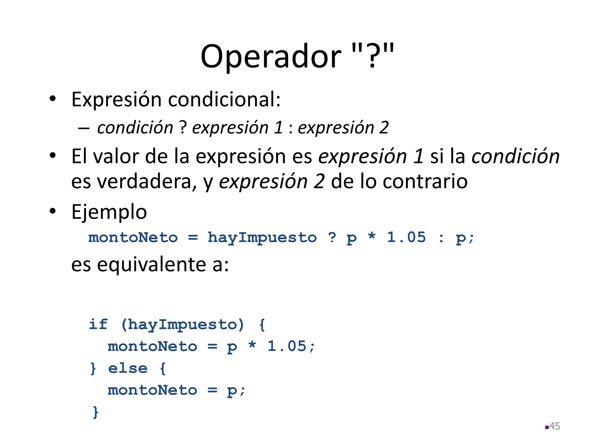 Operador "?"
• Expresión condicional:
– condición ? expresión 1 : expresión 2
• El valor de la expresión es expresión 1 si la condición
es verdadera, y expresión 2 de lo contrario
• Ejemplo
montoNeto = hayImpuesto ? p * 1.05 : p;
es equivalente a:
45
if (hayImpuesto) {
montoNeto = p * 1.05;
} else {
montoNeto = p;
}
 