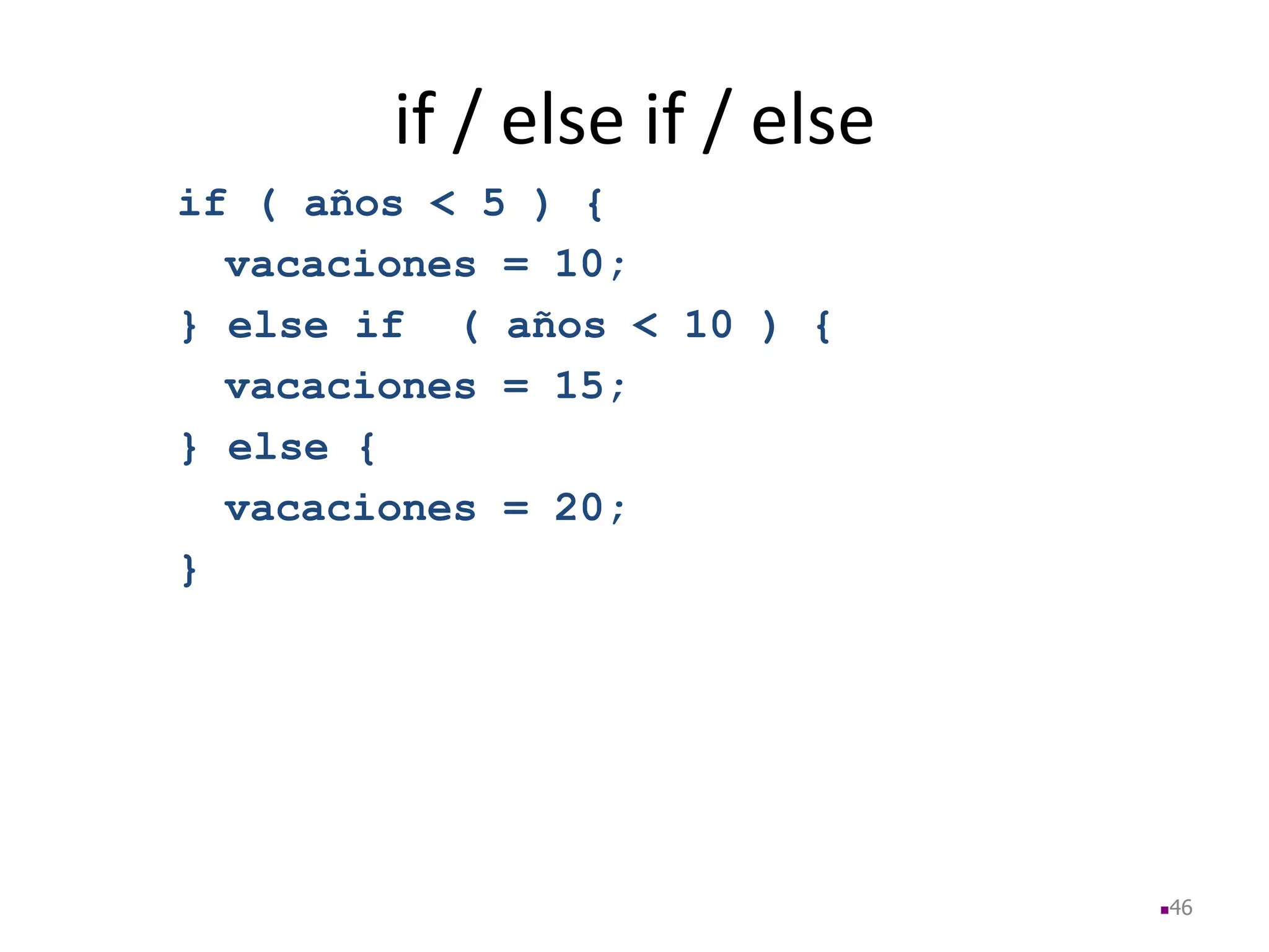 if / else if / else
if ( años < 5 ) {
vacaciones = 10;
} else if ( años < 10 ) {
vacaciones = 15;
} else {
vacaciones = 20;
}
46
 