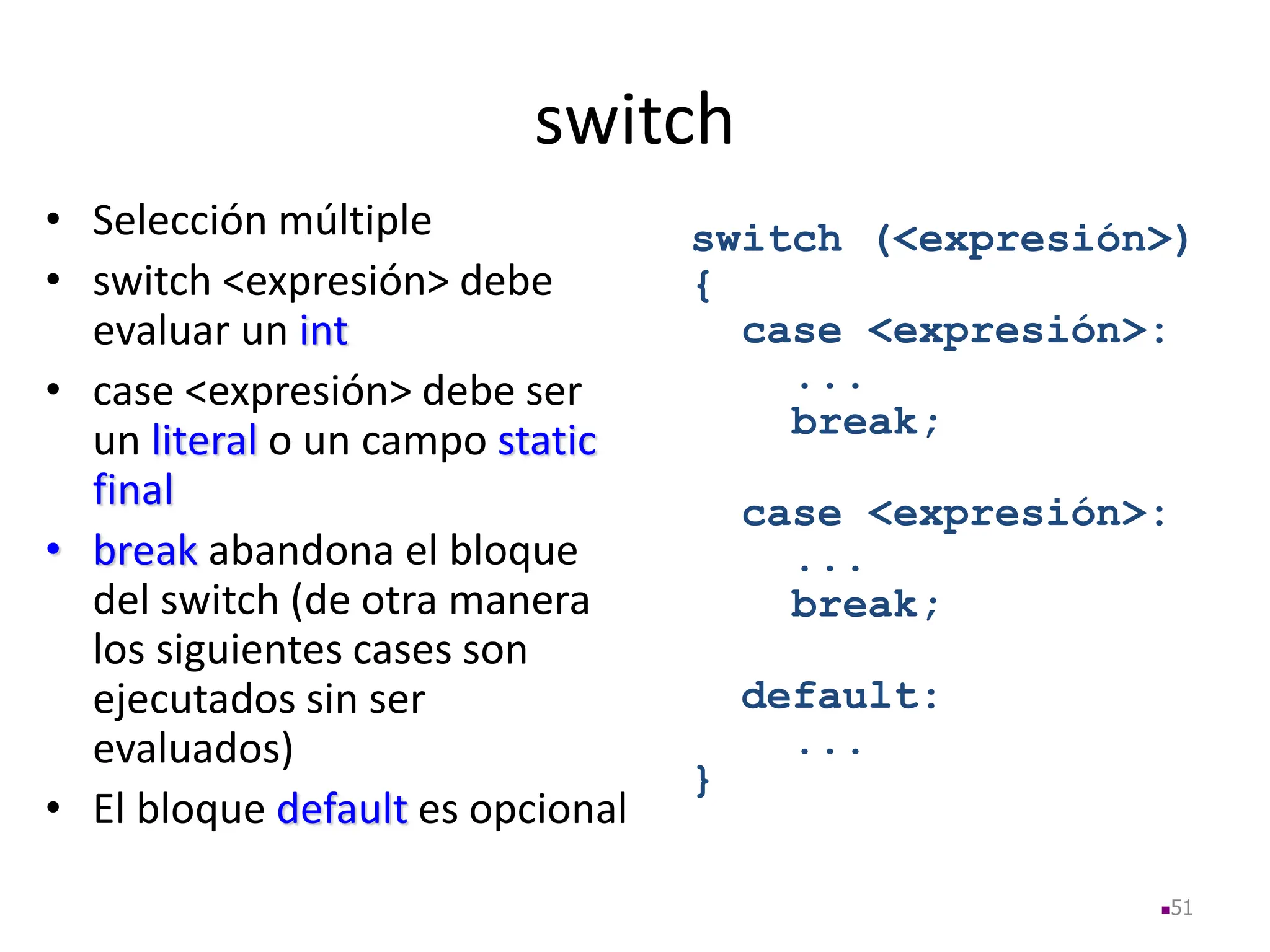 switch
• Selección múltiple
• switch <expresión> debe
evaluar un int
• case <expresión> debe ser
un literal o un campo static
final
• break abandona el bloque
del switch (de otra manera
los siguientes cases son
ejecutados sin ser
evaluados)
• El bloque default es opcional
51
switch (<expresión>)
{
case <expresión>:
...
break;
case <expresión>:
...
break;
default:
...
}
 