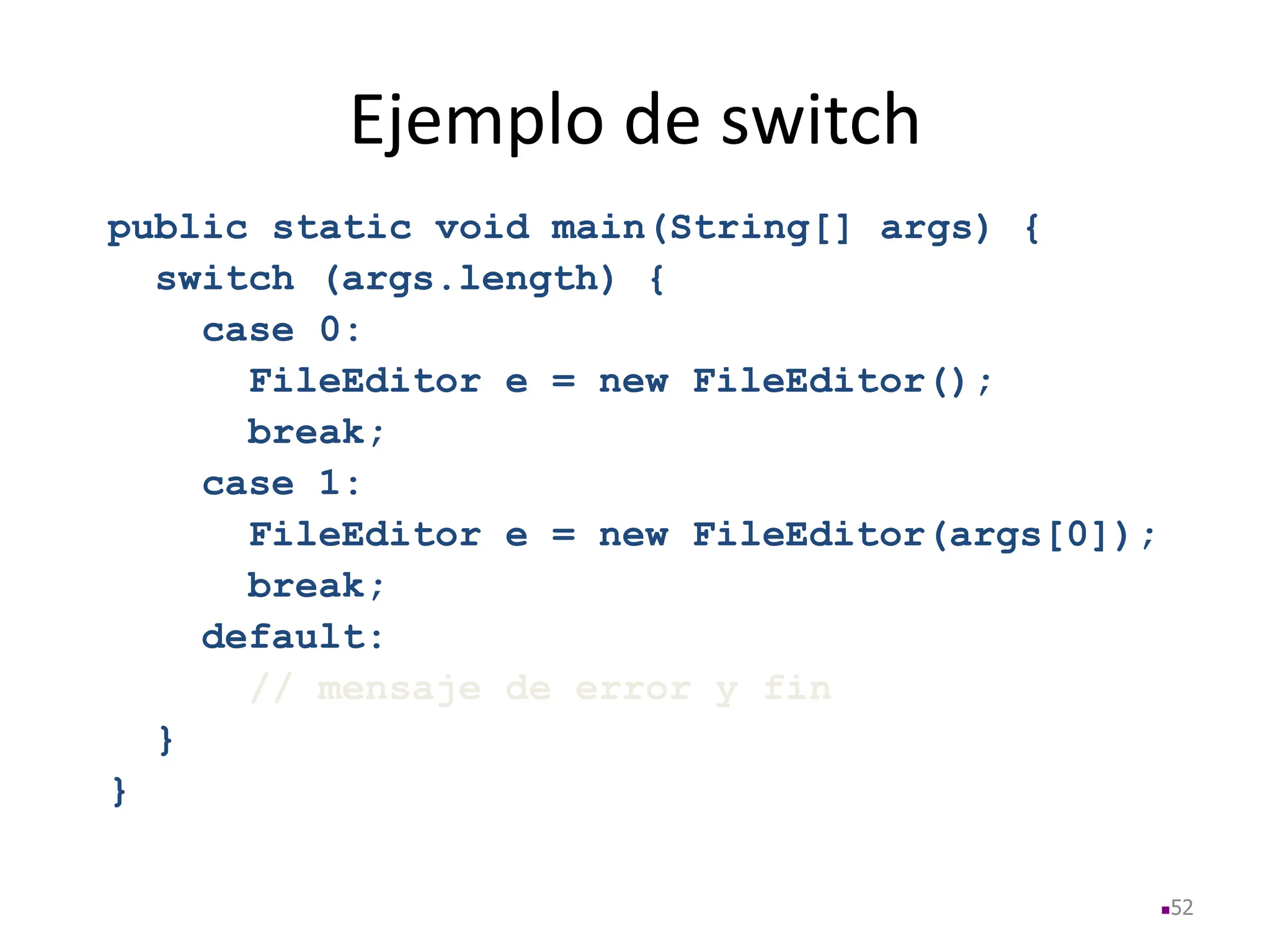Ejemplo de switch
public static void main(String[] args) {
switch (args.length) {
case 0:
FileEditor e = new FileEditor();
break;
case 1:
FileEditor e = new FileEditor(args[0]);
break;
default:
// mensaje de error y fin
}
}
52
 