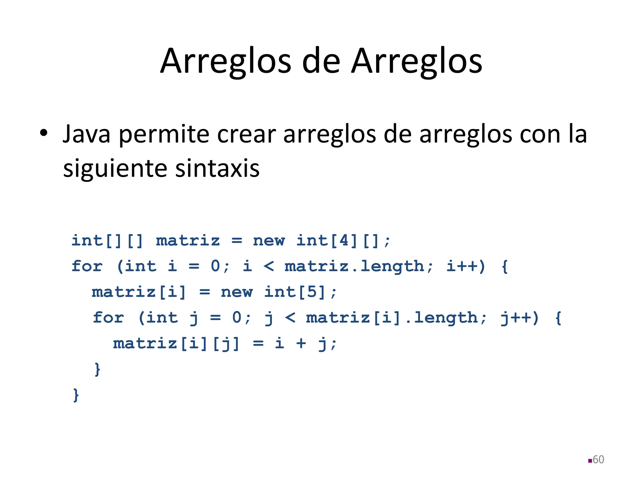 Arreglos de Arreglos
• Java permite crear arreglos de arreglos con la
siguiente sintaxis
int[][] matriz = new int[4][];
for (int i = 0; i < matriz.length; i++) {
matriz[i] = new int[5];
for (int j = 0; j < matriz[i].length; j++) {
matriz[i][j] = i + j;
}
}
60
 