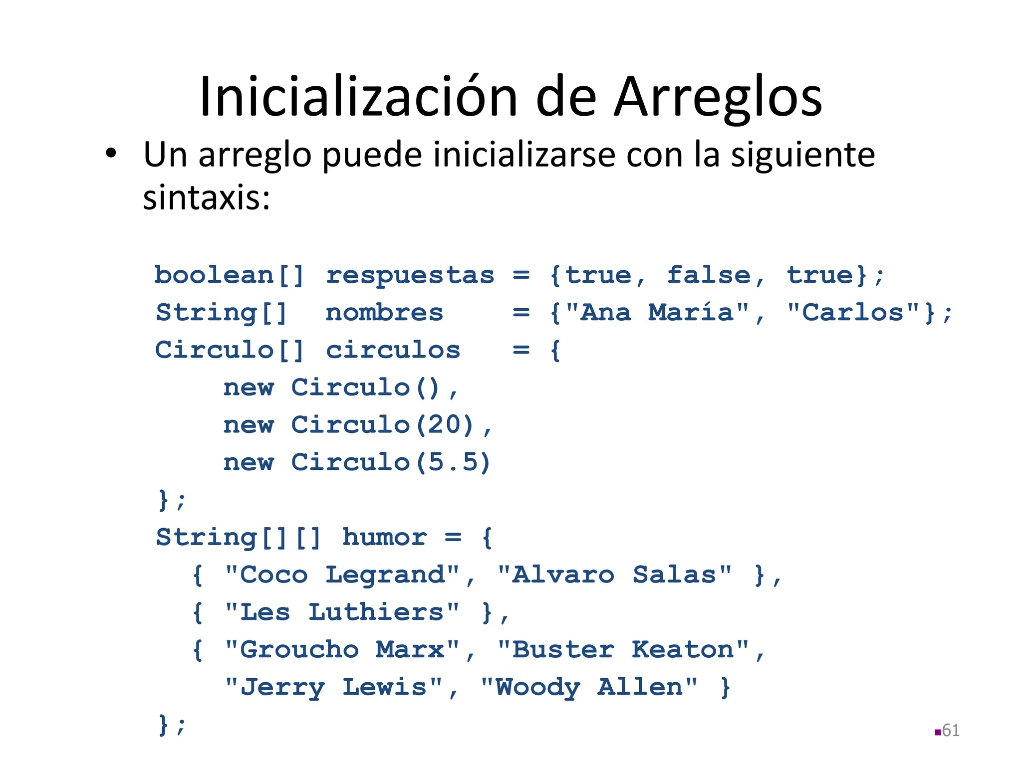 Inicialización de Arreglos
• Un arreglo puede inicializarse con la siguiente
sintaxis:
boolean[] respuestas = {true, false, true};
String[] nombres = {"Ana María", "Carlos"};
Circulo[] circulos = {
new Circulo(),
new Circulo(20),
new Circulo(5.5)
};
String[][] humor = {
{ "Coco Legrand", "Alvaro Salas" },
{ "Les Luthiers" },
{ "Groucho Marx", "Buster Keaton",
"Jerry Lewis", "Woody Allen" }
}; 61
 