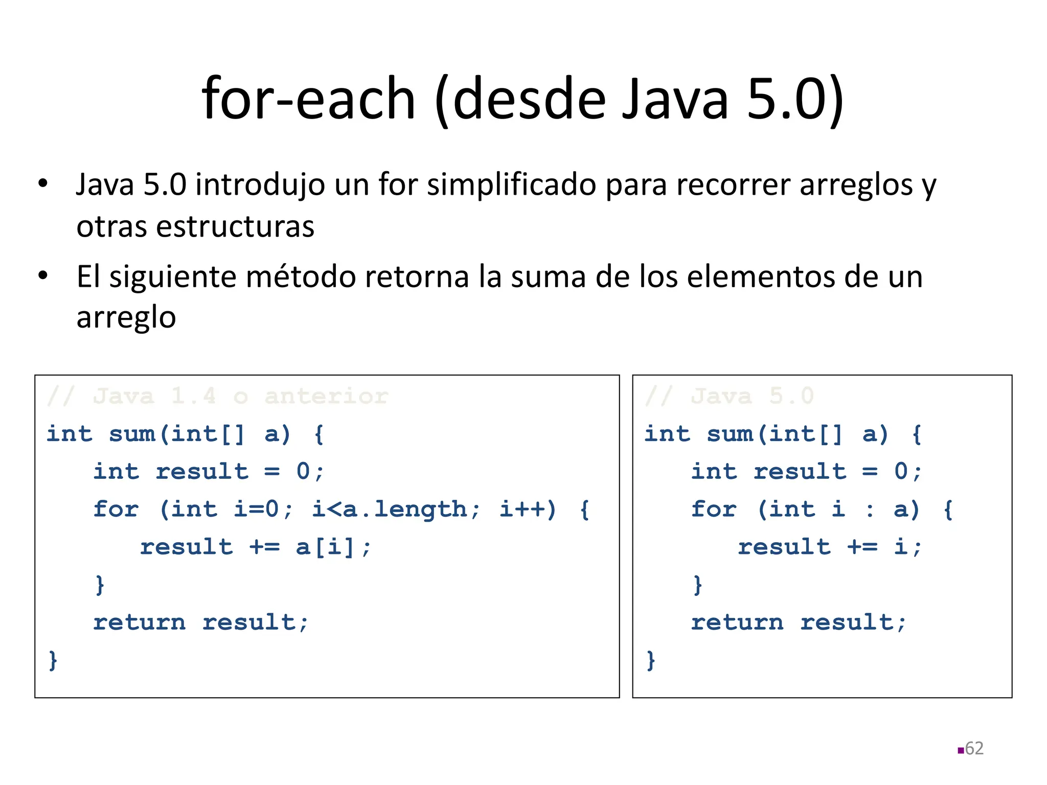 for-each (desde Java 5.0)
• Java 5.0 introdujo un for simplificado para recorrer arreglos y
otras estructuras
• El siguiente método retorna la suma de los elementos de un
arreglo
62
// Java 1.4 o anterior
int sum(int[] a) {
int result = 0;
for (int i=0; i<a.length; i++) {
result += a[i];
}
return result;
}
// Java 5.0
int sum(int[] a) {
int result = 0;
for (int i : a) {
result += i;
}
return result;
}
 