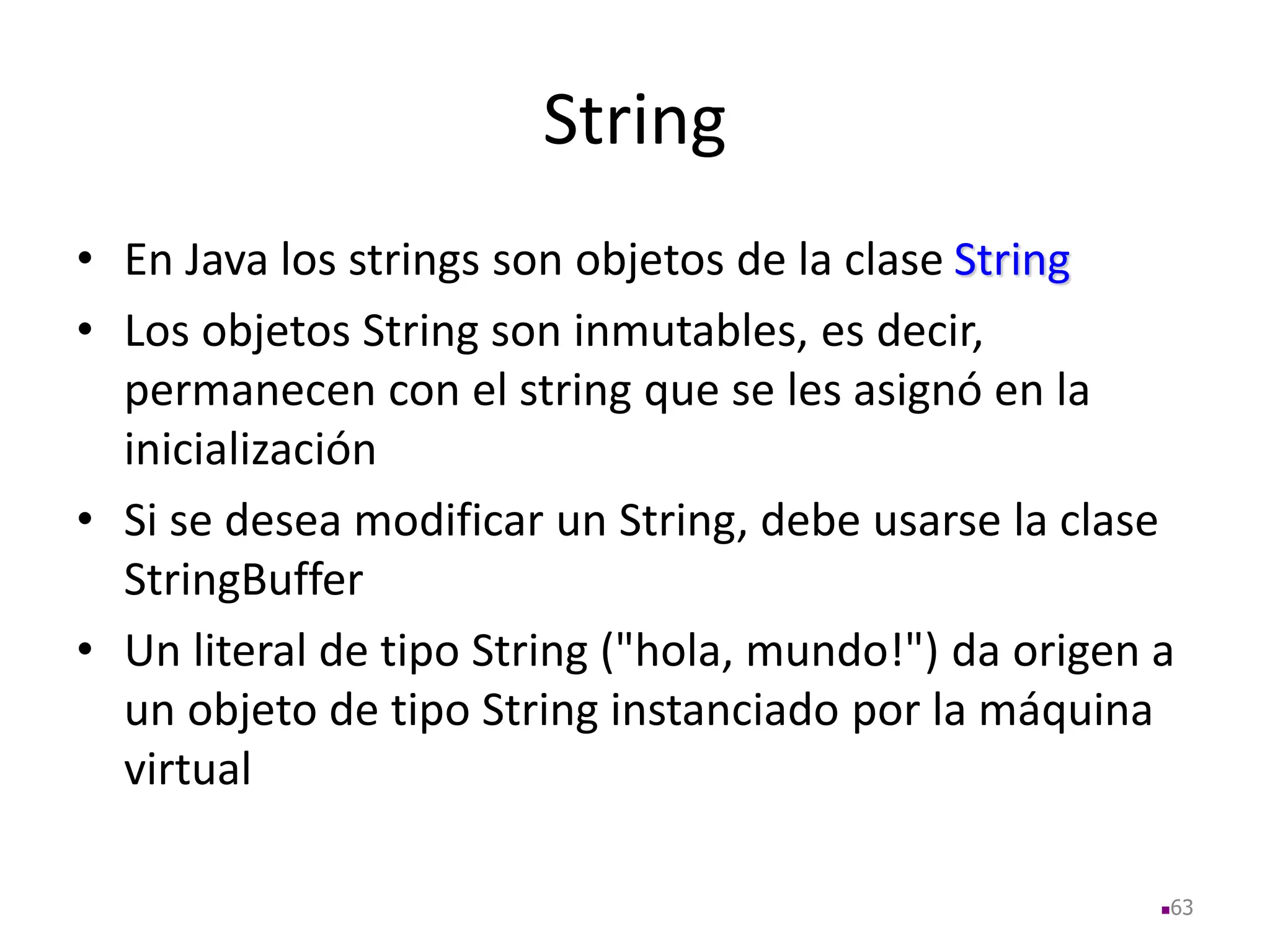 String
• En Java los strings son objetos de la clase String
• Los objetos String son inmutables, es decir,
permanecen con el string que se les asignó en la
inicialización
• Si se desea modificar un String, debe usarse la clase
StringBuffer
• Un literal de tipo String ("hola, mundo!") da origen a
un objeto de tipo String instanciado por la máquina
virtual
63
 