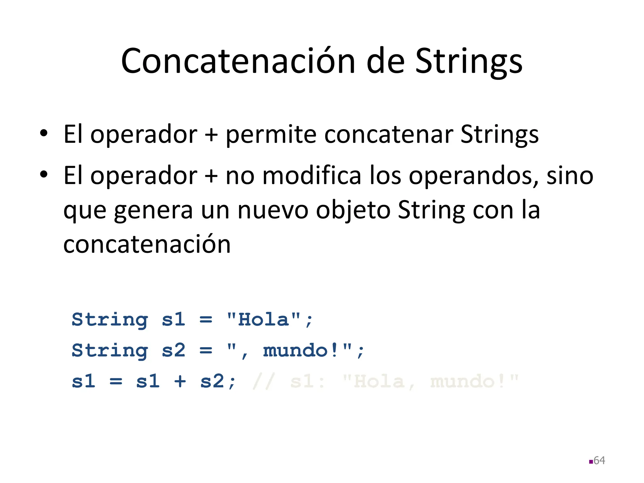 Concatenación de Strings
• El operador + permite concatenar Strings
• El operador + no modifica los operandos, sino
que genera un nuevo objeto String con la
concatenación
String s1 = "Hola";
String s2 = ", mundo!";
s1 = s1 + s2; // s1: "Hola, mundo!"
64
 