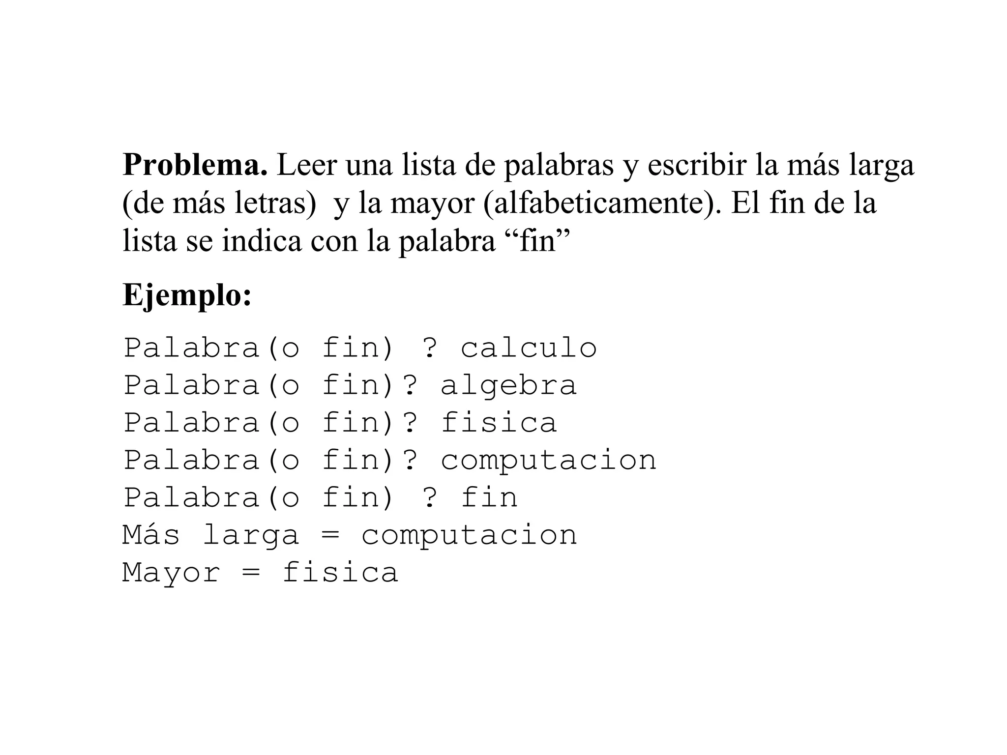 Problema. Leer una lista de palabras y escribir la más larga
(de más letras) y la mayor (alfabeticamente). El fin de la
lista se indica con la palabra “fin”
Ejemplo:
Palabra(o fin) ? calculo
Palabra(o fin)? algebra
Palabra(o fin)? fisica
Palabra(o fin)? computacion
Palabra(o fin) ? fin
Más larga = computacion
Mayor = fisica
 