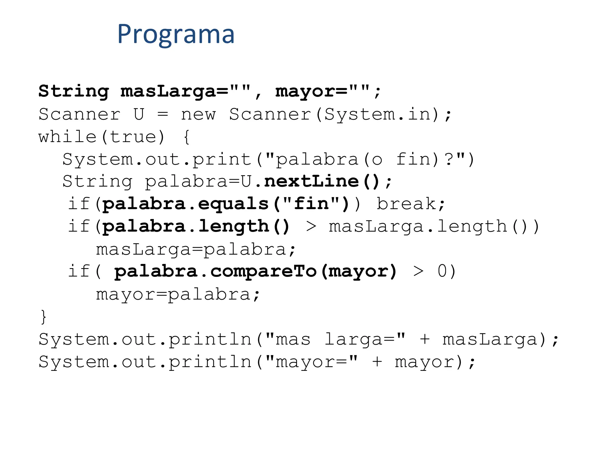 String masLarga="", mayor="";
Scanner U = new Scanner(System.in);
while(true) {
System.out.print("palabra(o fin)?")
String palabra=U.nextLine();
if(palabra.equals("fin")) break;
if(palabra.length() > masLarga.length())
masLarga=palabra;
if( palabra.compareTo(mayor) > 0)
mayor=palabra;
}
System.out.println("mas larga=" + masLarga);
System.out.println("mayor=" + mayor);
Programa
 