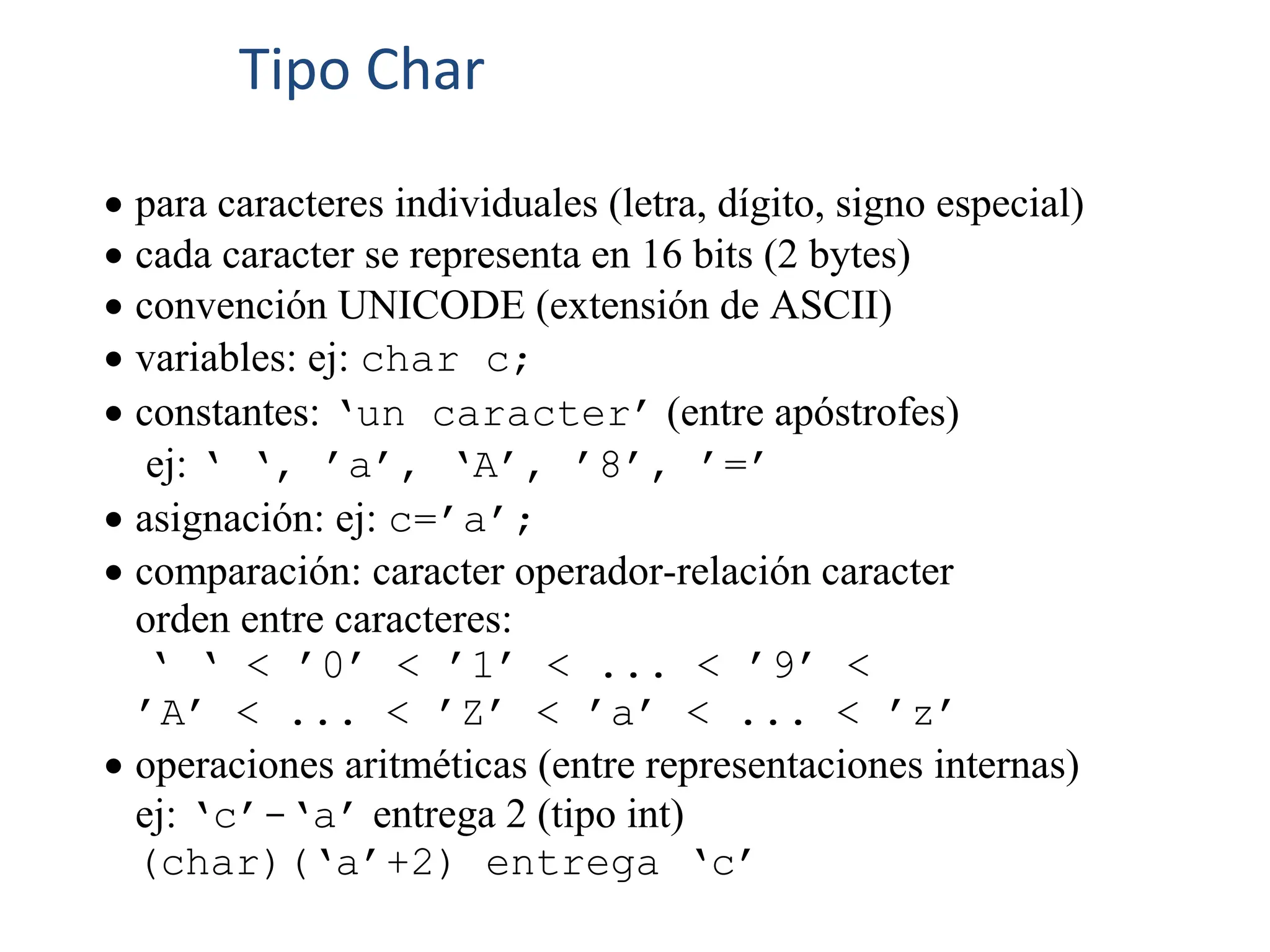  para caracteres individuales (letra, dígito, signo especial)
 cada caracter se representa en 16 bits (2 bytes)
 convención UNICODE (extensión de ASCII)
 variables: ej: char c;
 constantes: ‘un caracter’ (entre apóstrofes)
ej: ‘ ‘, ’a’, ‘A’, ’8’, ’=’
 asignación: ej: c=’a’;
 comparación: caracter operador-relación caracter
orden entre caracteres:
‘ ‘ < ’0’ < ’1’ < ... < ’9’ <
’A’ < ... < ’Z’ < ’a’ < ... < ’z’
 operaciones aritméticas (entre representaciones internas)
ej: ‘c’-‘a’ entrega 2 (tipo int)
(char)(‘a’+2) entrega ‘c’
Tipo Char
 
