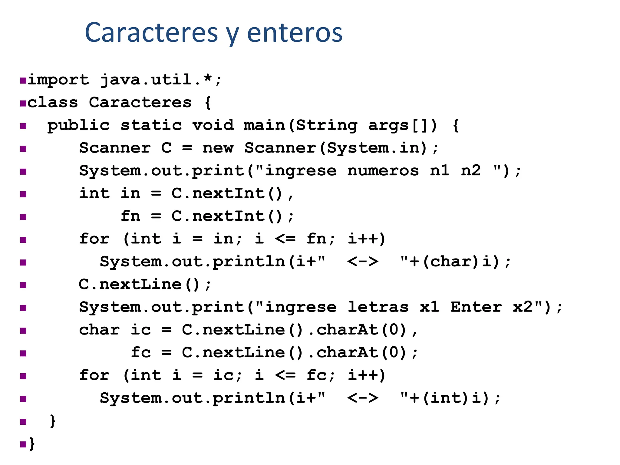 import java.util.*;
class Caracteres {
 public static void main(String args[]) {
 Scanner C = new Scanner(System.in);
 System.out.print("ingrese numeros n1 n2 ");
 int in = C.nextInt(),
 fn = C.nextInt();
 for (int i = in; i <= fn; i++)
 System.out.println(i+" <-> "+(char)i);
 C.nextLine();
 System.out.print("ingrese letras x1 Enter x2");
 char ic = C.nextLine().charAt(0),
 fc = C.nextLine().charAt(0);
 for (int i = ic; i <= fc; i++)
 System.out.println(i+" <-> "+(int)i);
 }
}
Caracteres y enteros
 