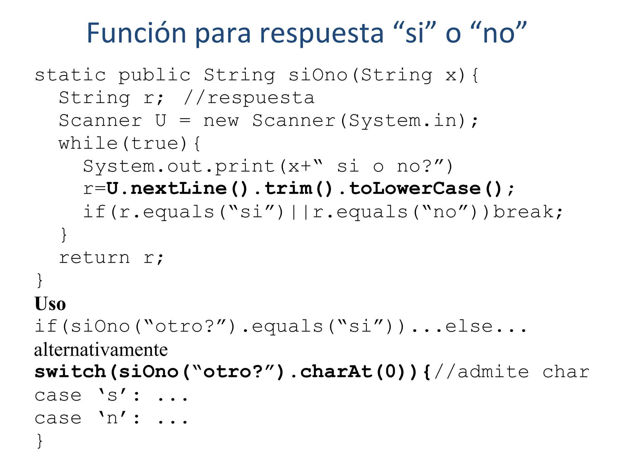 static public String siOno(String x){
String r; //respuesta
Scanner U = new Scanner(System.in);
while(true){
System.out.print(x+“ si o no?”)
r=U.nextLine().trim().toLowerCase();
if(r.equals(“si”)||r.equals(“no”))break;
}
return r;
}
Uso
if(siOno(“otro?”).equals(“si”))...else...
alternativamente
switch(siOno(“otro?”).charAt(0)){//admite char
case ‘s’: ...
case ‘n’: ...
}
Función para respuesta “si” o “no”
 