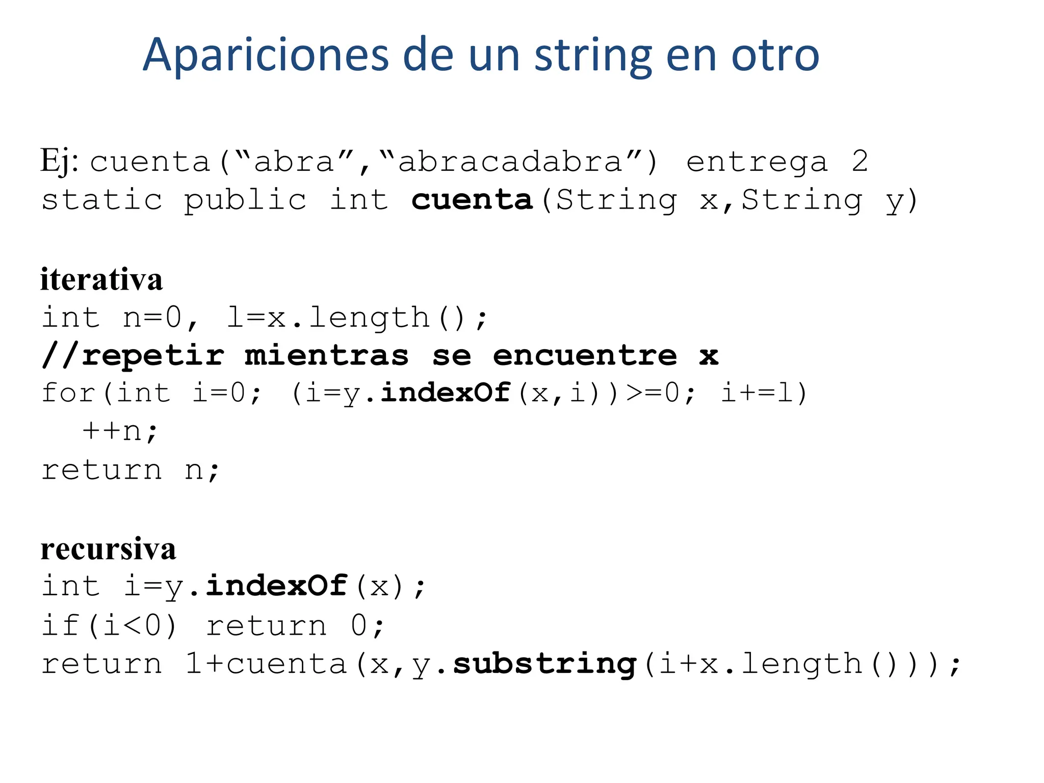 Ej: cuenta(“abra”,“abracadabra”) entrega 2
static public int cuenta(String x,String y)
iterativa
int n=0, l=x.length();
//repetir mientras se encuentre x
for(int i=0; (i=y.indexOf(x,i))>=0; i+=l)
++n;
return n;
recursiva
int i=y.indexOf(x);
if(i<0) return 0;
return 1+cuenta(x,y.substring(i+x.length()));
Apariciones de un string en otro
 