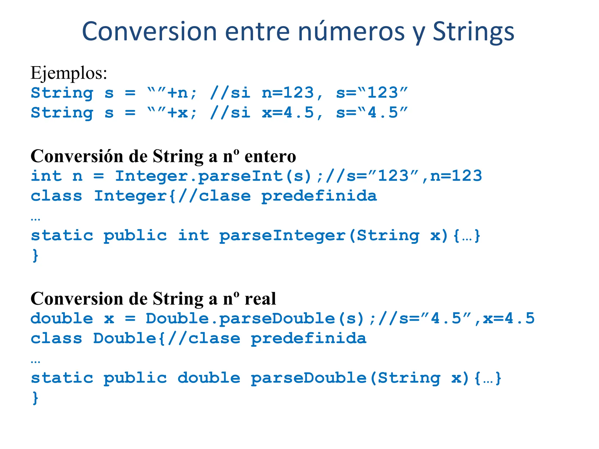 Ejemplos:
String s = “”+n; //si n=123, s=“123”
String s = “”+x; //si x=4.5, s=“4.5”
Conversión de String a nº entero
int n = Integer.parseInt(s);//s=”123”,n=123
class Integer{//clase predefinida
…
static public int parseInteger(String x){…}
}
Conversion de String a nº real
double x = Double.parseDouble(s);//s=”4.5”,x=4.5
class Double{//clase predefinida
…
static public double parseDouble(String x){…}
}
Conversion entre números y Strings
 