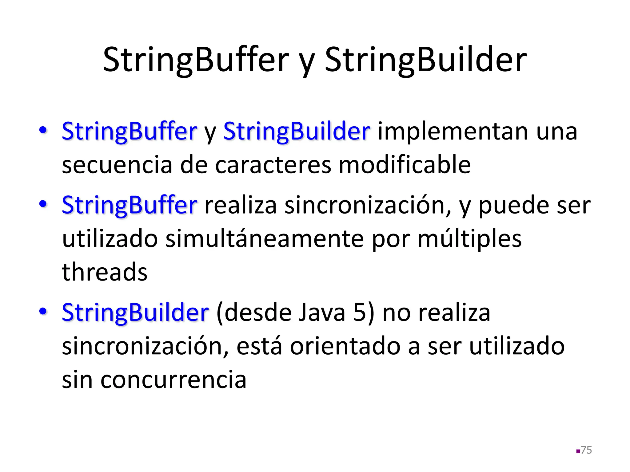 StringBuffer y StringBuilder
• StringBuffer y StringBuilder implementan una
secuencia de caracteres modificable
• StringBuffer realiza sincronización, y puede ser
utilizado simultáneamente por múltiples
threads
• StringBuilder (desde Java 5) no realiza
sincronización, está orientado a ser utilizado
sin concurrencia
75
 