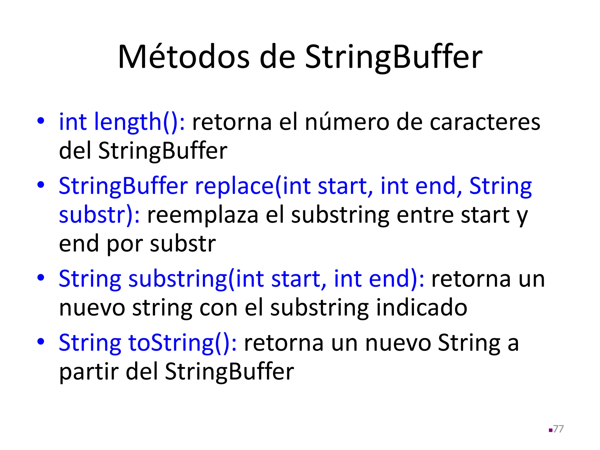 Métodos de StringBuffer
• int length(): retorna el número de caracteres
del StringBuffer
• StringBuffer replace(int start, int end, String
substr): reemplaza el substring entre start y
end por substr
• String substring(int start, int end): retorna un
nuevo string con el substring indicado
• String toString(): retorna un nuevo String a
partir del StringBuffer
77
 