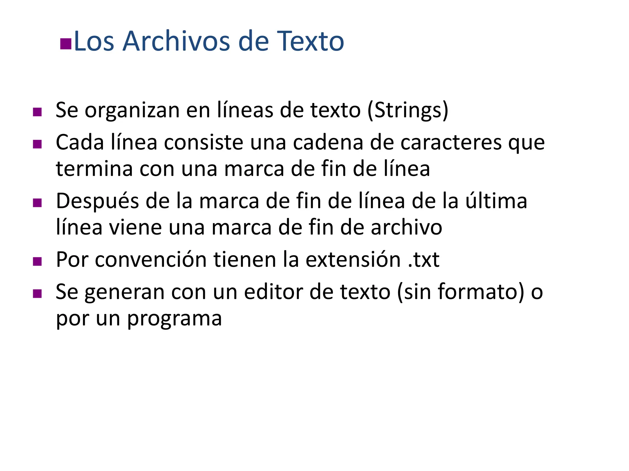 Los Archivos de Texto
 Se organizan en líneas de texto (Strings)
 Cada línea consiste una cadena de caracteres que
termina con una marca de fin de línea
 Después de la marca de fin de línea de la última
línea viene una marca de fin de archivo
 Por convención tienen la extensión .txt
 Se generan con un editor de texto (sin formato) o
por un programa
 