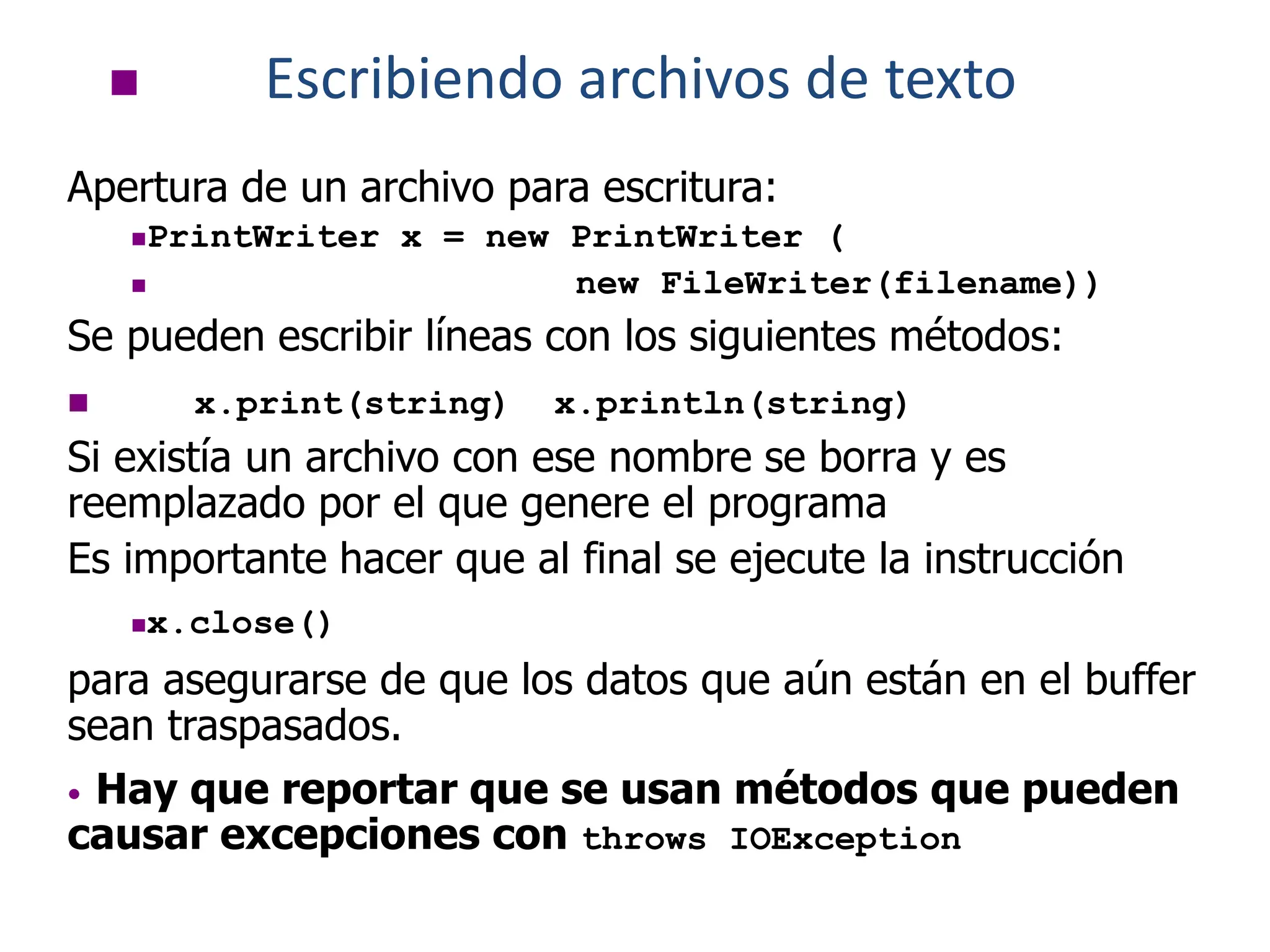  Escribiendo archivos de texto
Apertura de un archivo para escritura:
PrintWriter x = new PrintWriter (
 new FileWriter(filename))
Se pueden escribir líneas con los siguientes métodos:
 x.print(string) x.println(string)
Si existía un archivo con ese nombre se borra y es
reemplazado por el que genere el programa
Es importante hacer que al final se ejecute la instrucción
x.close()
para asegurarse de que los datos que aún están en el buffer
sean traspasados.
• Hay que reportar que se usan métodos que pueden
causar excepciones con throws IOException
 