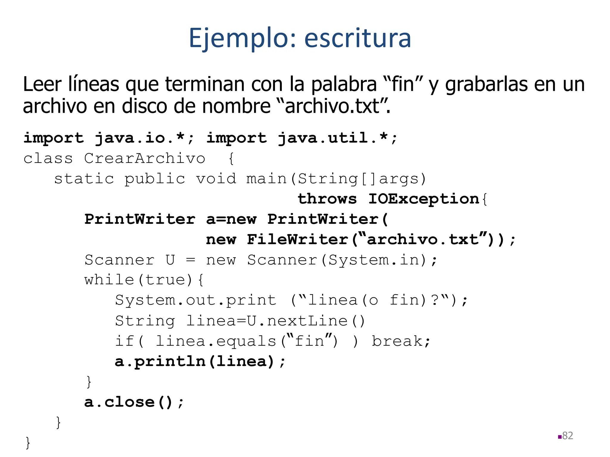 82
Leer líneas que terminan con la palabra “fin” y grabarlas en un
archivo en disco de nombre “archivo.txt”.
import java.io.*; import java.util.*;
class CrearArchivo {
static public void main(String[]args)
throws IOException{
PrintWriter a=new PrintWriter(
new FileWriter(“archivo.txt”));
Scanner U = new Scanner(System.in);
while(true){
System.out.print (“linea(o fin)?“);
String linea=U.nextLine()
if( linea.equals(“fin”) ) break;
a.println(linea);
}
a.close();
}
}
Ejemplo: escritura
 