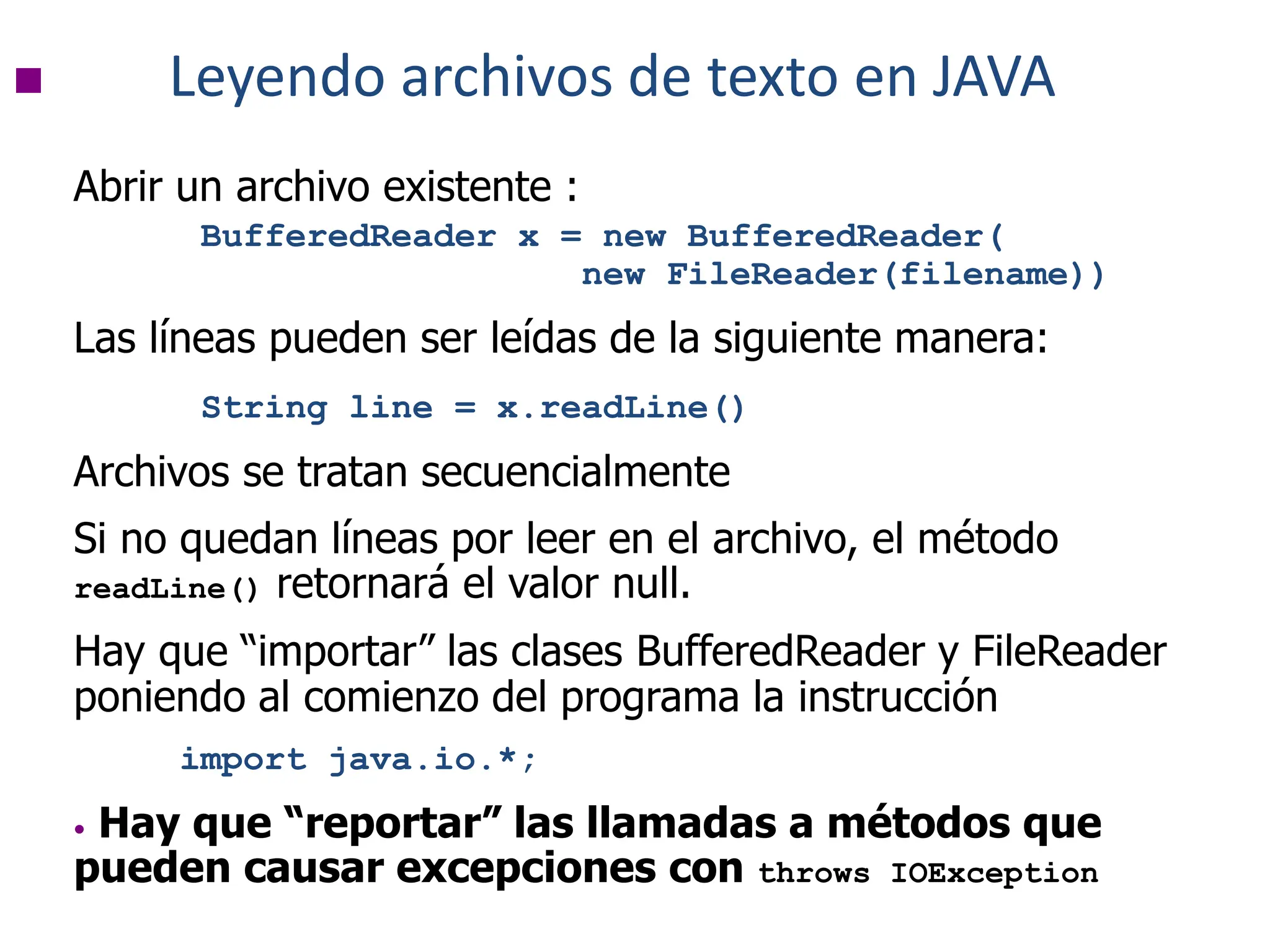  Leyendo archivos de texto en JAVA
Abrir un archivo existente :
BufferedReader x = new BufferedReader(
new FileReader(filename))
Las líneas pueden ser leídas de la siguiente manera:
String line = x.readLine()
Archivos se tratan secuencialmente
Si no quedan líneas por leer en el archivo, el método
readLine() retornará el valor null.
Hay que “importar” las clases BufferedReader y FileReader
poniendo al comienzo del programa la instrucción
import java.io.*;
• Hay que “reportar” las llamadas a métodos que
pueden causar excepciones con throws IOException
 
