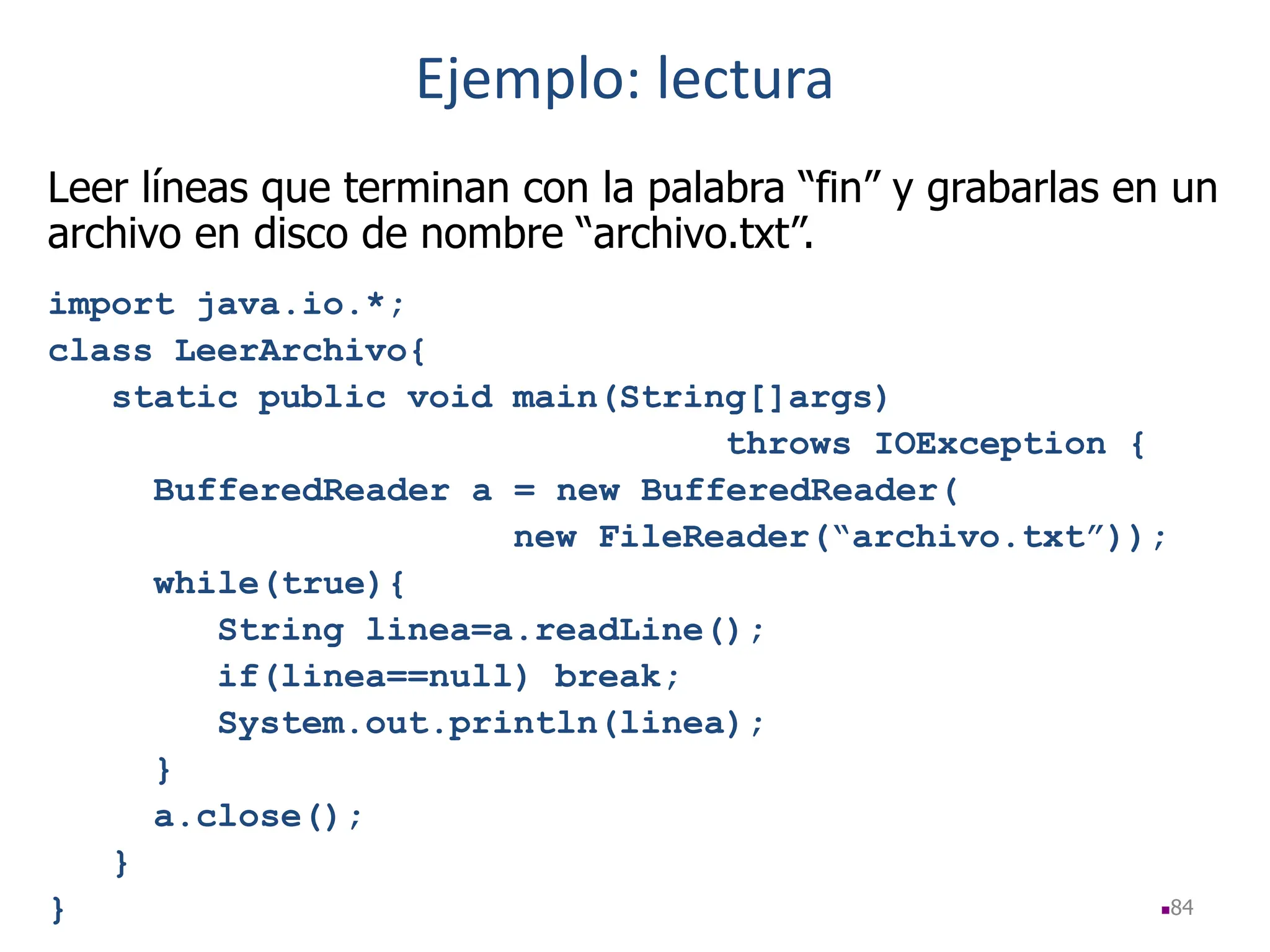84
Leer líneas que terminan con la palabra “fin” y grabarlas en un
archivo en disco de nombre “archivo.txt”.
import java.io.*;
class LeerArchivo{
static public void main(String[]args)
throws IOException {
BufferedReader a = new BufferedReader(
new FileReader(“archivo.txt”));
while(true){
String linea=a.readLine();
if(linea==null) break;
System.out.println(linea);
}
a.close();
}
}
Ejemplo: lectura
 
