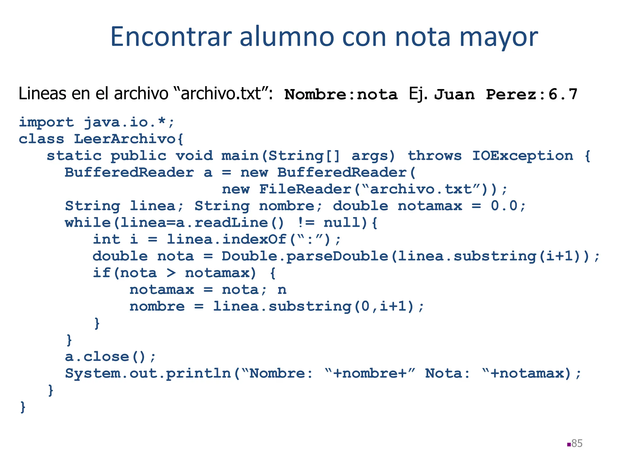 85
Lineas en el archivo “archivo.txt”: Nombre:nota Ej. Juan Perez:6.7
import java.io.*;
class LeerArchivo{
static public void main(String[] args) throws IOException {
BufferedReader a = new BufferedReader(
new FileReader(“archivo.txt”));
String linea; String nombre; double notamax = 0.0;
while(linea=a.readLine() != null){
int i = linea.indexOf(“:”);
double nota = Double.parseDouble(linea.substring(i+1));
if(nota > notamax) {
notamax = nota; n
nombre = linea.substring(0,i+1);
}
}
a.close();
System.out.println(“Nombre: “+nombre+” Nota: “+notamax);
}
}
Encontrar alumno con nota mayor
 