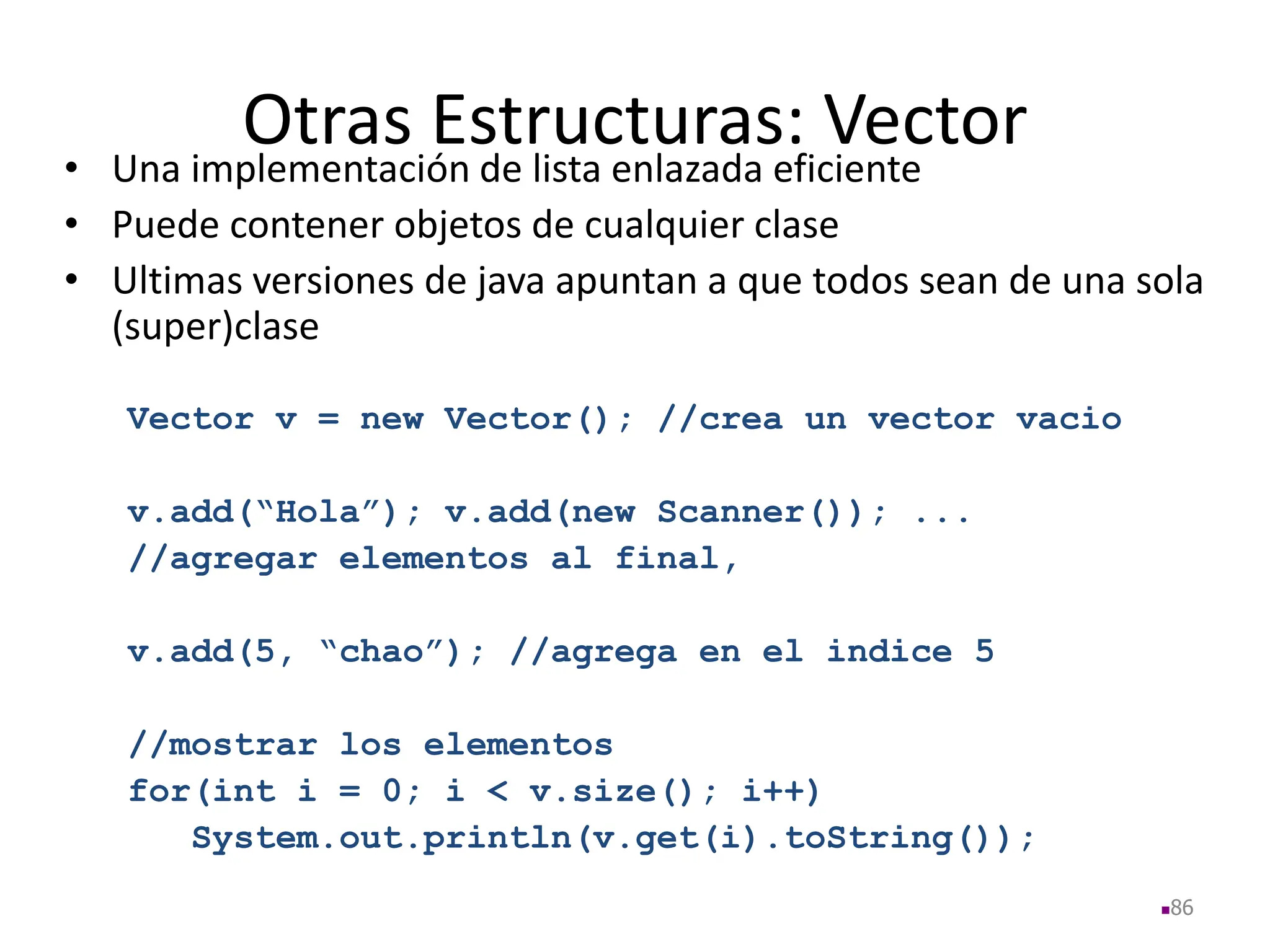 Otras Estructuras: Vector
• Una implementación de lista enlazada eficiente
• Puede contener objetos de cualquier clase
• Ultimas versiones de java apuntan a que todos sean de una sola
(super)clase
Vector v = new Vector(); //crea un vector vacio
v.add(“Hola”); v.add(new Scanner()); ...
//agregar elementos al final,
v.add(5, “chao”); //agrega en el indice 5
//mostrar los elementos
for(int i = 0; i < v.size(); i++)
System.out.println(v.get(i).toString());
86
 