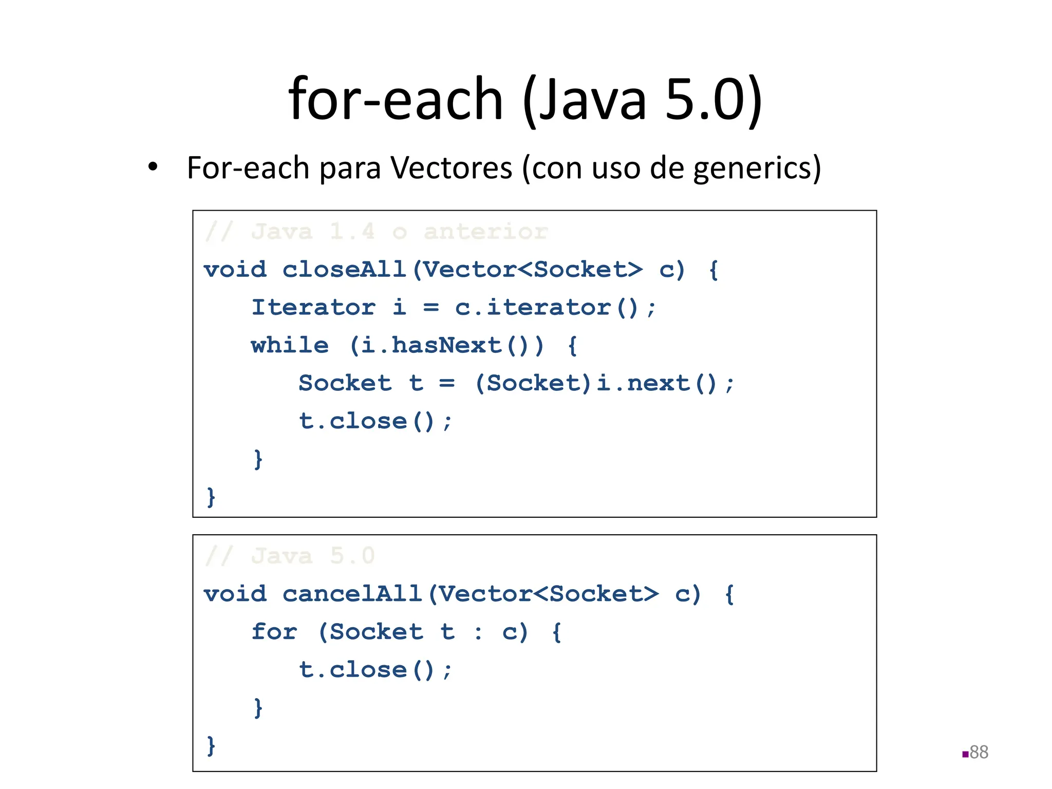 for-each (Java 5.0)
• For-each para Vectores (con uso de generics)
88
// Java 5.0
void cancelAll(Vector<Socket> c) {
for (Socket t : c) {
t.close();
}
}
// Java 1.4 o anterior
void closeAll(Vector<Socket> c) {
Iterator i = c.iterator();
while (i.hasNext()) {
Socket t = (Socket)i.next();
t.close();
}
}
 