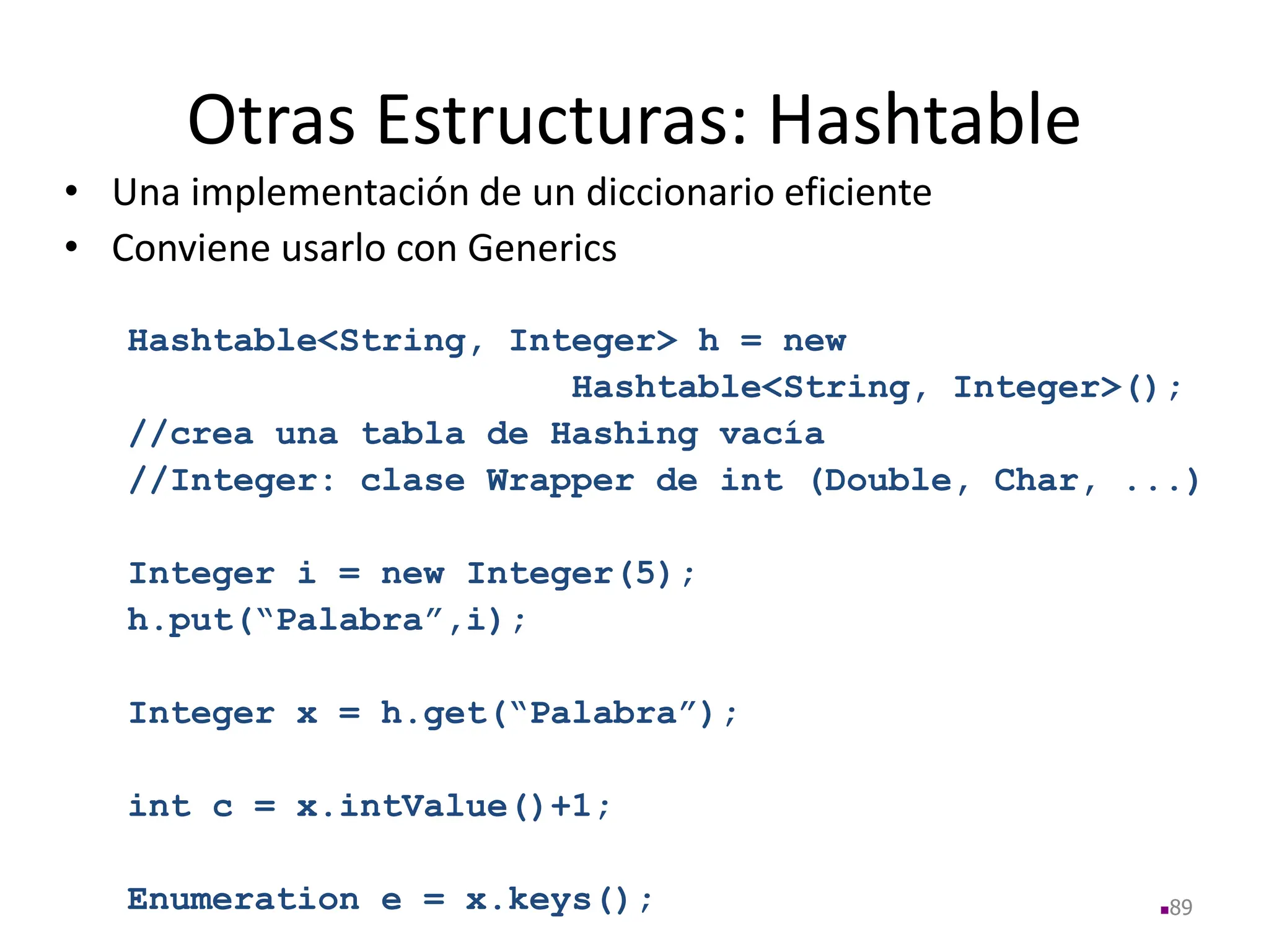 Otras Estructuras: Hashtable
• Una implementación de un diccionario eficiente
• Conviene usarlo con Generics
Hashtable<String, Integer> h = new
Hashtable<String, Integer>();
//crea una tabla de Hashing vacía
//Integer: clase Wrapper de int (Double, Char, ...)
Integer i = new Integer(5);
h.put(“Palabra”,i);
Integer x = h.get(“Palabra”);
int c = x.intValue()+1;
Enumeration e = x.keys(); 89
 