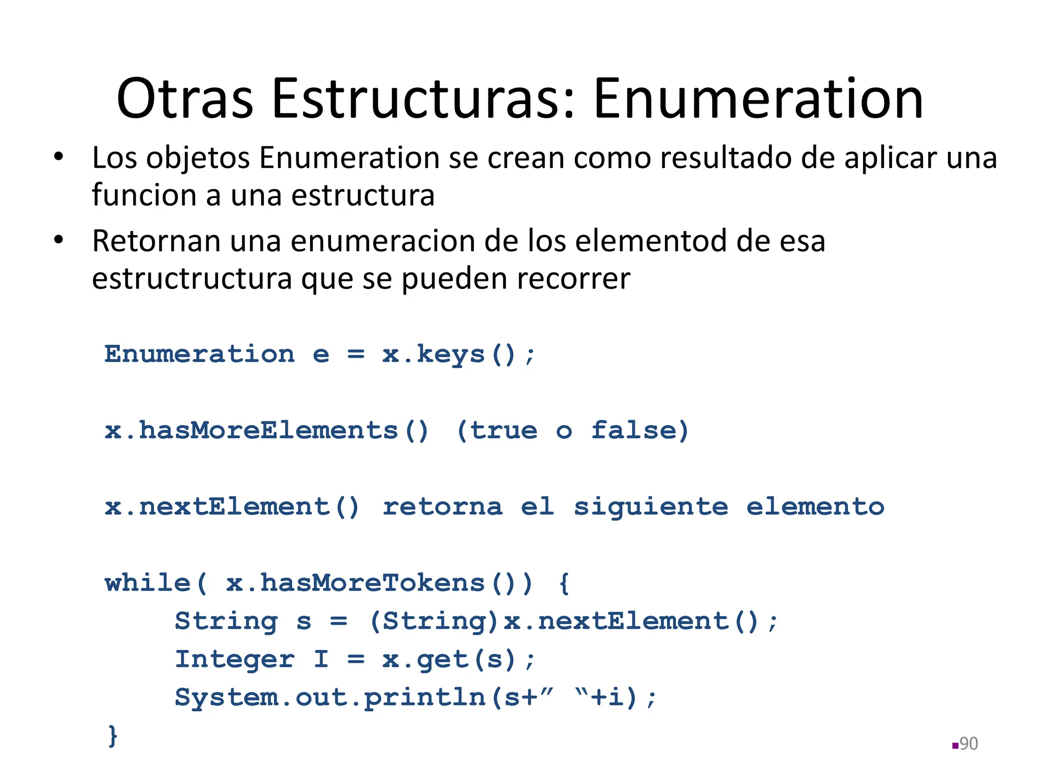 Otras Estructuras: Enumeration
• Los objetos Enumeration se crean como resultado de aplicar una
funcion a una estructura
• Retornan una enumeracion de los elementod de esa
estructructura que se pueden recorrer
Enumeration e = x.keys();
x.hasMoreElements() (true o false)
x.nextElement() retorna el siguiente elemento
while( x.hasMoreTokens()) {
String s = (String)x.nextElement();
Integer I = x.get(s);
System.out.println(s+” “+i);
} 90
 
