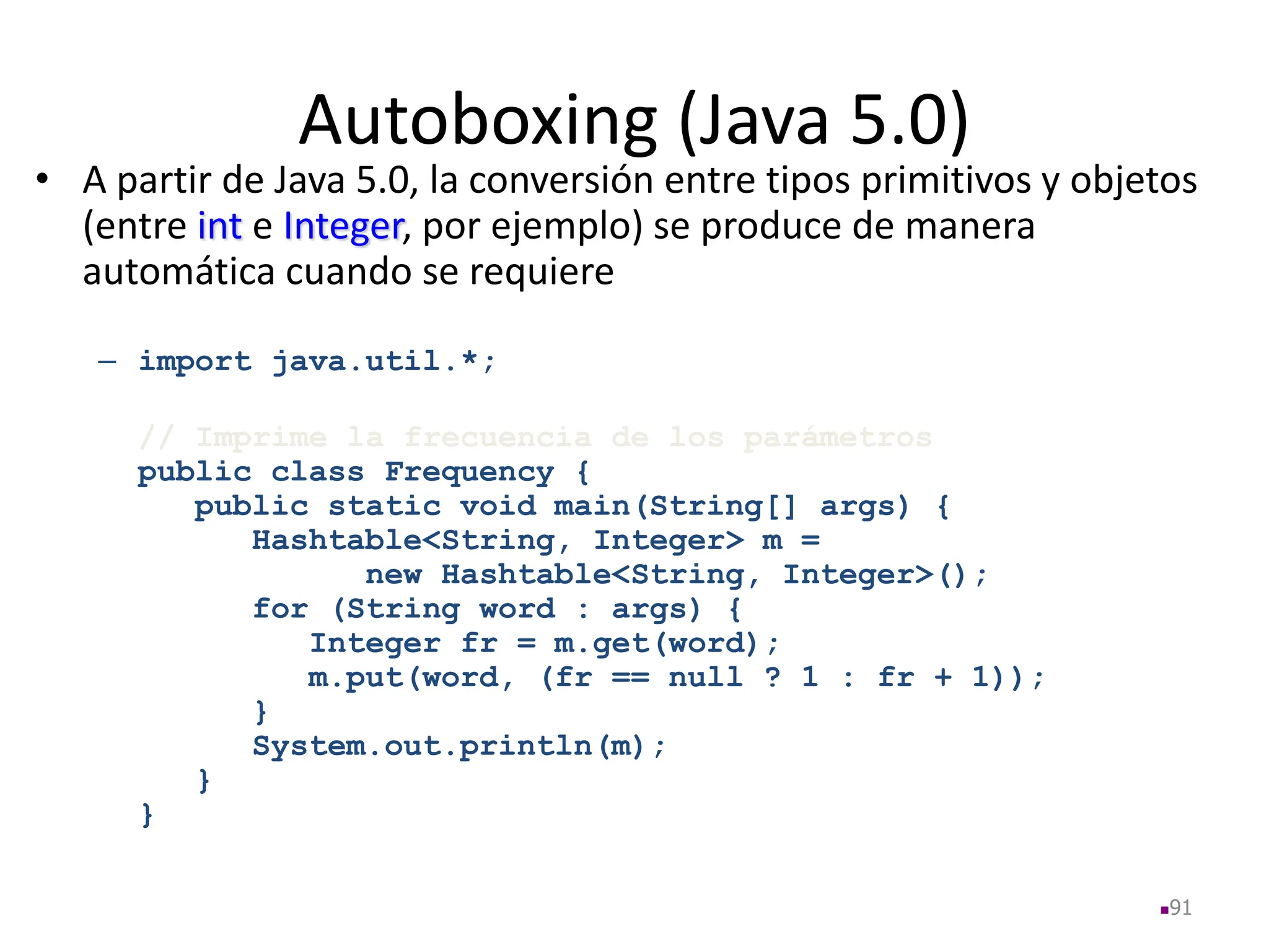 Autoboxing (Java 5.0)
• A partir de Java 5.0, la conversión entre tipos primitivos y objetos
(entre int e Integer, por ejemplo) se produce de manera
automática cuando se requiere
– import java.util.*;
// Imprime la frecuencia de los parámetros
public class Frequency {
public static void main(String[] args) {
Hashtable<String, Integer> m =
new Hashtable<String, Integer>();
for (String word : args) {
Integer fr = m.get(word);
m.put(word, (fr == null ? 1 : fr + 1));
}
System.out.println(m);
}
}
91
 