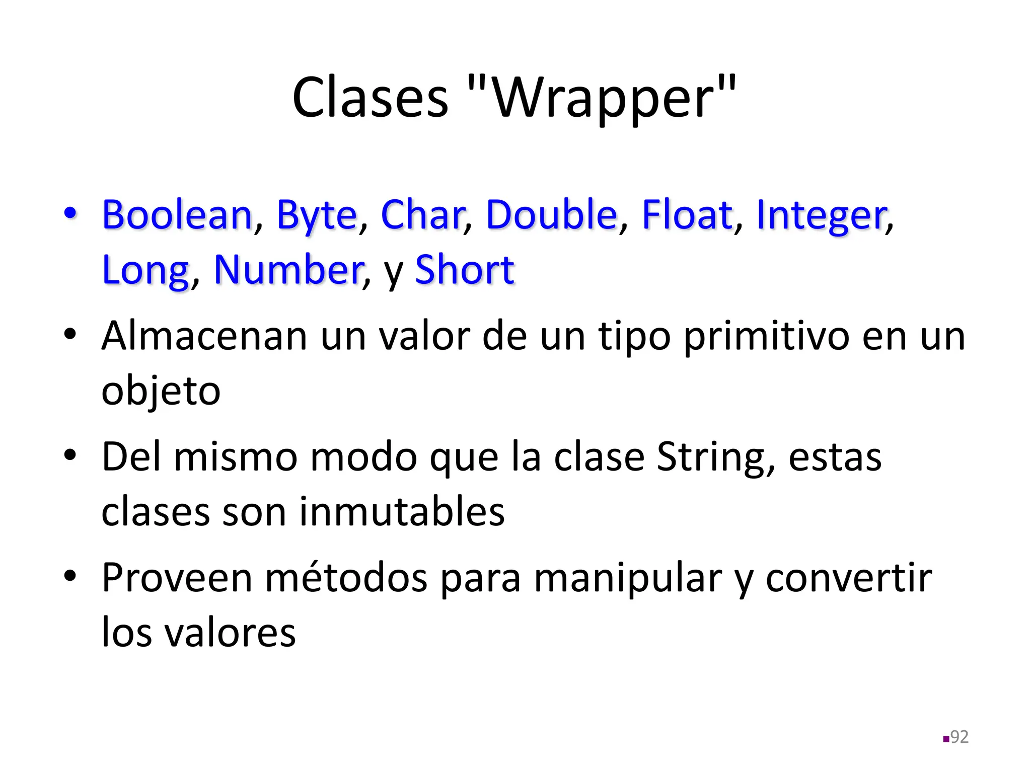 Clases "Wrapper"
• Boolean, Byte, Char, Double, Float, Integer,
Long, Number, y Short
• Almacenan un valor de un tipo primitivo en un
objeto
• Del mismo modo que la clase String, estas
clases son inmutables
• Proveen métodos para manipular y convertir
los valores
92
 