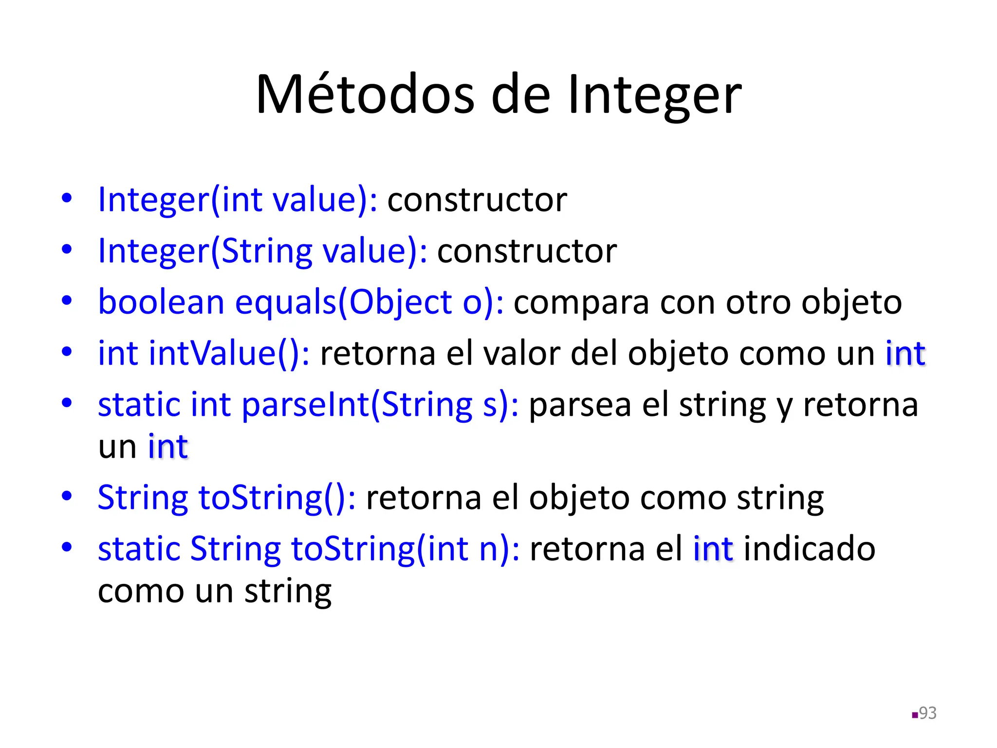 Métodos de Integer
• Integer(int value): constructor
• Integer(String value): constructor
• boolean equals(Object o): compara con otro objeto
• int intValue(): retorna el valor del objeto como un int
• static int parseInt(String s): parsea el string y retorna
un int
• String toString(): retorna el objeto como string
• static String toString(int n): retorna el int indicado
como un string
93
 