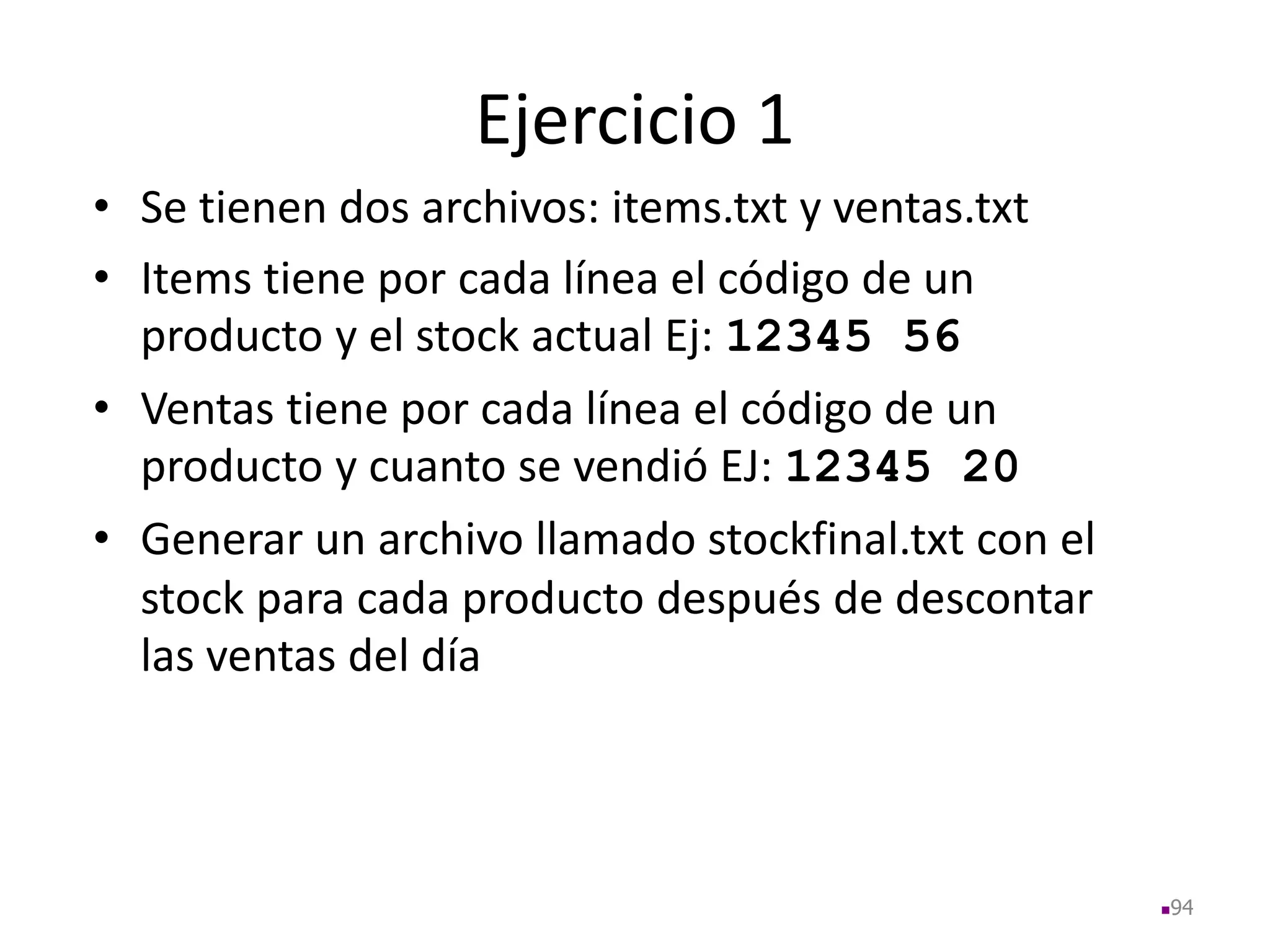 Ejercicio 1
• Se tienen dos archivos: items.txt y ventas.txt
• Items tiene por cada línea el código de un
producto y el stock actual Ej: 12345 56
• Ventas tiene por cada línea el código de un
producto y cuanto se vendió EJ: 12345 20
• Generar un archivo llamado stockfinal.txt con el
stock para cada producto después de descontar
las ventas del día
94
 