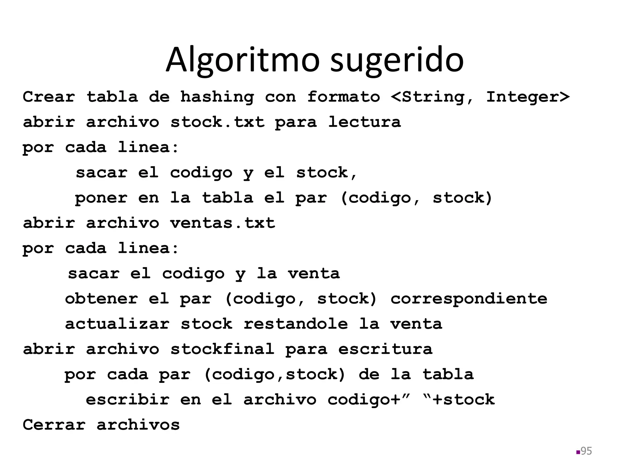 Algoritmo sugerido
Crear tabla de hashing con formato <String, Integer>
abrir archivo stock.txt para lectura
por cada linea:
sacar el codigo y el stock,
poner en la tabla el par (codigo, stock)
abrir archivo ventas.txt
por cada linea:
sacar el codigo y la venta
obtener el par (codigo, stock) correspondiente
actualizar stock restandole la venta
abrir archivo stockfinal para escritura
por cada par (codigo,stock) de la tabla
escribir en el archivo codigo+” “+stock
Cerrar archivos
95
 