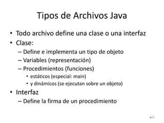 Tipos de Archivos Java
• Todo archivo define una clase o una interfaz
• Clase:
– Define e implementa un tipo de objeto
– Variables (representación)
– Procedimientos (funciones)
• estáticos (especial: main)
• y dinámicos (se ejecutan sobre un objeto)
• Interfaz
– Define la firma de un procedimiento
10
 