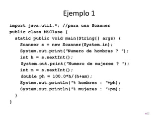 Ejemplo 1
12
import java.util.*; //para usa Scanner
public class MiClase {
static public void main(String[] args) {
Scanner s = new Scanner(System.in);
System.out.print(″Numero de hombres ? ″);
int h = s.nextInt();
System.out.print(″Numero de mujeres ? ″);
int m = s.nextInt();
double ph = 100.0*h/(h+am);
System.out.println(″% hombres : ″+ph);
System.out.println(″% mujeres : ″+pm);
}
}
 