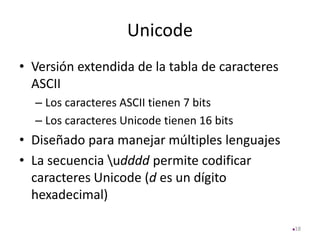 Unicode
• Versión extendida de la tabla de caracteres
ASCII
– Los caracteres ASCII tienen 7 bits
– Los caracteres Unicode tienen 16 bits
• Diseñado para manejar múltiples lenguajes
• La secuencia udddd permite codificar
caracteres Unicode (d es un dígito
hexadecimal)
18
 