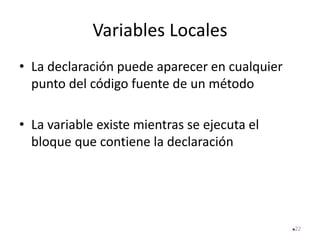 Variables Locales
• La declaración puede aparecer en cualquier
punto del código fuente de un método
• La variable existe mientras se ejecuta el
bloque que contiene la declaración
22
 